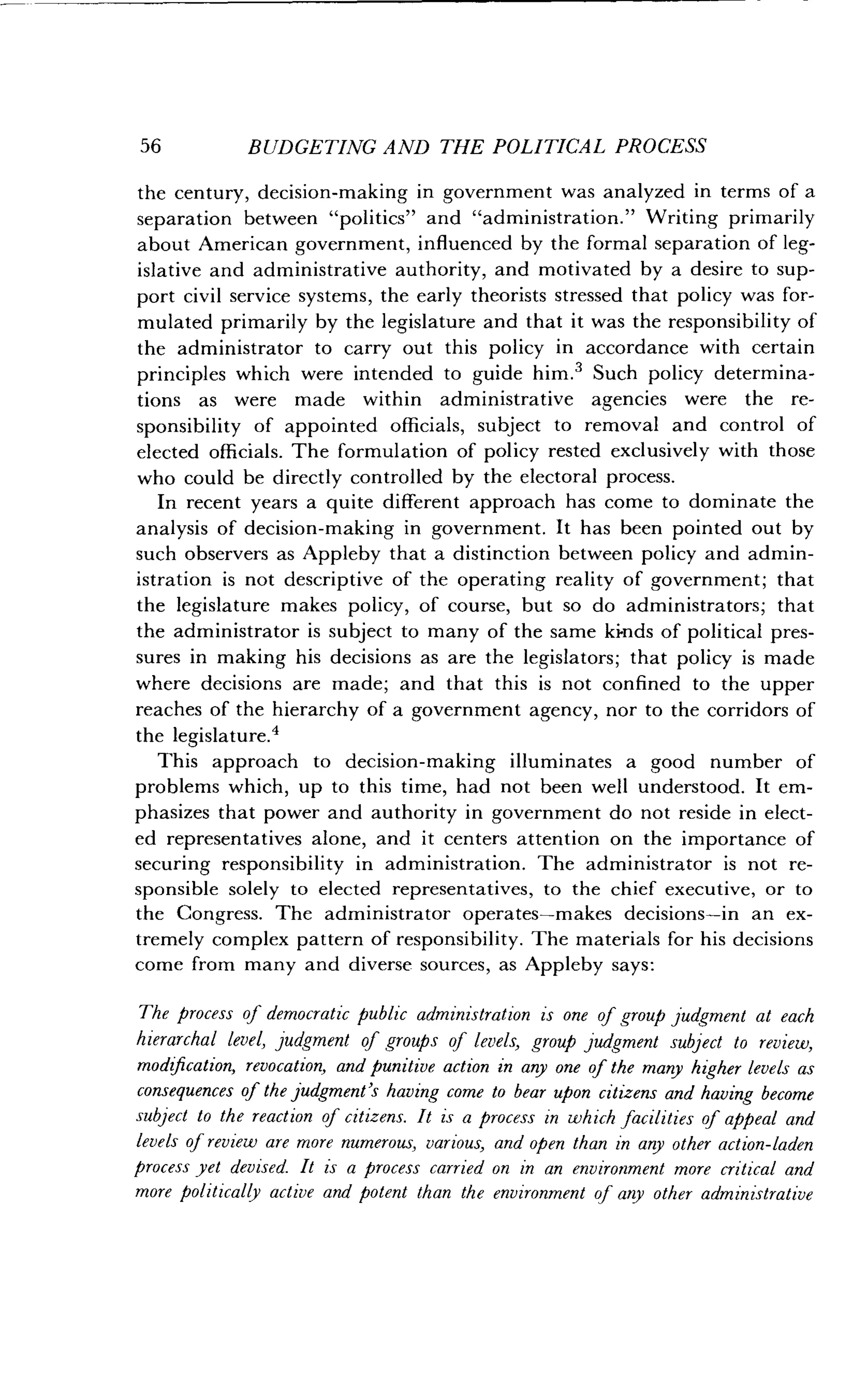 56
	
BUDGETING AND THE POLITICAL PROCESS
the century, decision-making in government was analyzed in terms of a
separation between "politics" and "administration ." Writing primarily
about American government, influenced by the formal separation of leg-
islative and administrative authority, and motivated by a desire to sup-
port civil service systems, the early theorists stressed that policy was for-
mulated primarily by the legislature and that it was the responsibility of
the administrator to carry out this policy in accordance with certain
principles which were intended to guide him .' Such policy determina-
tions as were made within administrative agencies were the re-
sponsibility of appointed officials, subject to removal and control of
elected officials . The formulation of policy rested exclusively with those
who could be directly controlled by the electoral process .
In recent years a quite different approach has come to dominate the
analysis of decision-making in government. It has been pointed out by
such observers as Appleby that a distinction between policy and admin-
istration is not descriptive of the operating reality of government ; that
the legislature makes policy, of course, but so do administrators ; that
the administrator is subject to many of the same kinds of political pres-
sures in making his decisions as are the legislators ; that policy is made
where decisions are made; and that this is not confined to the upper
reaches of the hierarchy of a government agency, nor to the corridors of
the legislature .4
This approach to decision-making illuminates a good number of
problems which, up to this time, had not been well understood . It em-
phasizes that power and authority in government do not reside in elect-
ed representatives alone, and it centers attention on the importance of
securing responsibility in administration . The administrator is not re-
sponsible solely to elected representatives, to the chief executive, or to
the Congress . The administrator operates-makes decisions-in an ex-
tremely complex pattern of responsibility . The materials for his decisions
come from many and diverse sources, as Appleby says :
The process of democratic public administration is one of group judgment at each
hierarchal level, judgment of groups of levels, group judgment subject to review,
modification, revocation, and punitive action in any one of the many higher levels as
consequences of the judgment's having come to bear upon citizens and having become
subject to the reaction of citizens . It is a process in which facilities of appeal and
levels of review are more numerous, various, and open than in any other action-laden
process yet devised. It is a process carried on in an environment more critical and
more politically active and potent than the environment of any other administrative
 