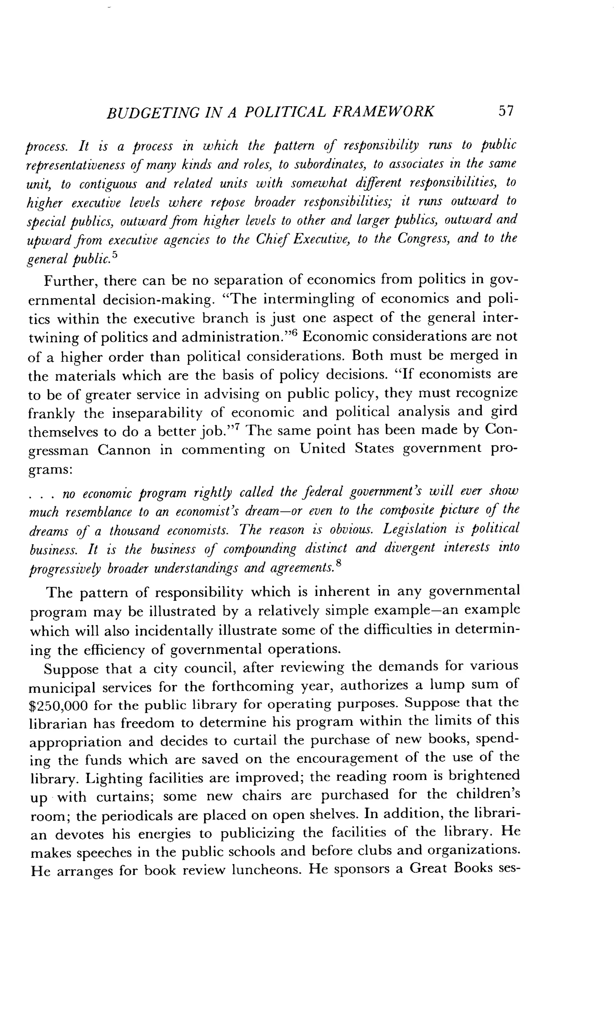 BUDGETING IN A POLITICAL FRAMEWORK
	
57
process. It is a process in which the pattern of responsibility runs to public
representativeness of many kinds and roles, to subordinates, to associates in the same
unit, to contiguous and related units with somewhat different responsibilities, to
higher executive levels where repose broader responsibilities; it runs outward to
special publics, outward from higher levels to other and larger publics, outward and
upward from executive agencies to the Chief Executive, to the Congress, and to the
general public.'
Further, there can be no separation of economics from politics in gov-
ernmental decision-making . "The intermingling of economics and poli-
tics within the executive branch is just one aspect of the general inter-
twining of politics and administration ."6 Economic considerations are not
of a higher order than political considerations . Both must be merged in
the materials which are the basis of policy decisions . "If economists are
to be of greater service in advising on public policy, they must recognize
frankly the inseparability of economic and political analysis and gird
themselves to do a better job ."7 The same point has been made by Con-
gressman Cannon in commenting on United States government pro-
grams :
. . . no economic program rightly called the federal government's will ever show
much resemblance to an economist's dream-or even to the composite picture of the
dreams of a thousand economists. The reason is obvious. Legislation is political
business. It is the business of compounding distinct and divergent interests into
progressively broader understandings and agreements . 8
The pattern of responsibility which is inherent in any governmental
program may be illustrated by a relatively simple example-an example
which will also incidentally illustrate some of the difficulties in determin-
ing the efficiency of governmental operations .
Suppose that a city council, after reviewing the demands for various
municipal services for the forthcoming year, authorizes a lump sum of
$250,000 for the public library for operating purposes . Suppose that the
librarian has freedom to determine his program within the limits of this
appropriation and decides to curtail the purchase of new books, spend-
ing the funds which are saved on the encouragement of the use of the
library. Lighting facilities are improved; the reading room is brightened
up with curtains; some new chairs are purchased for the children's
room ; the periodicals are placed on open shelves. In addition, the librari-
an devotes his energies to publicizing the facilities of the library . He
makes speeches in the public schools and before clubs and organizations .
He arranges for book review luncheons . He sponsors a Great Books ses-
 
