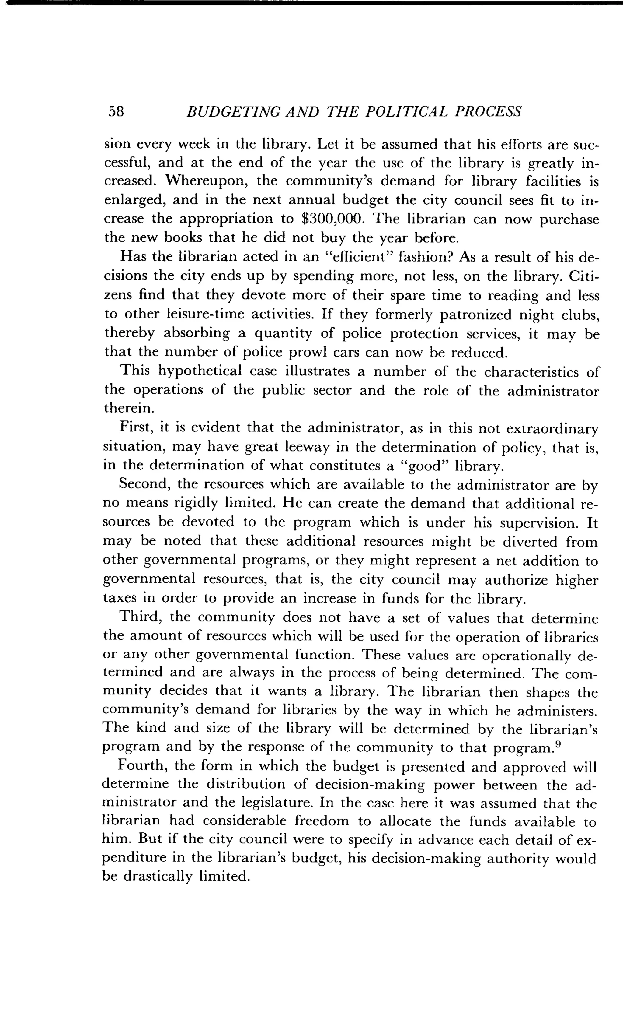 58
	
BUDGETING AND THE POLITICAL PROCESS
sion every week in the library. Let it be assumed that his efforts are suc-
cessful, and at the end of the year the use of the library is greatly in-
creased. Whereupon, the community's demand for library facilities is
enlarged, and in the next annual budget the city council sees fit to in-
crease the appropriation to $300,000 . The librarian can now purchase
the new books that he did not buy the year before.
Has the librarian acted in an "efficient" fashion? As a result of his de-
cisions the city ends up by spending more, not less, on the library . Citi-
zens find that they devote more of their spare time to reading and less
to other leisure-time activities . If they formerly patronized night clubs,
thereby absorbing a quantity of police protection services, it may be
that the number of police prowl cars can now be reduced .
This hypothetical case illustrates a number of the characteristics of
the operations of the public sector and the role of the administrator
therein.
First, it is evident that the administrator, as in this not extraordinary
situation, may have great leeway in the determination of policy, that is,
in the determination of what constitutes a "good" library .
Second, the resources which are available to the administrator are by
no means rigidly limited . He can create the demand that additional re-
sources be devoted to the program which is under his supervision . It
may be noted that these additional resources might be diverted from
other governmental programs, or they might represent a net addition to
governmental resources, that is, the city council may authorize higher
taxes in order to provide an increase in funds for the library .
Third, the community does not have a set of values that determine
the amount of resources which will be used for the operation of libraries
or any other governmental function . These values are operationally de-
termined and are always in the process of being determined . The com-
munity decides that it wants a library . The librarian then shapes the
community's demand for libraries by the way in which he administers .
The kind and size of the library will be determined by the librarian's
program and by the response of the community to that program .9
Fourth, the form in which the budget is presented and approved will
determine the distribution of decision-making power between the ad-
ministrator and the legislature . In the case here it was assumed that the
librarian had considerable freedom to allocate the funds available to
him . But if the city council were to specify in advance each detail of ex-
penditure in the librarian's budget, his decision-making authority would
be drastically limited .
 