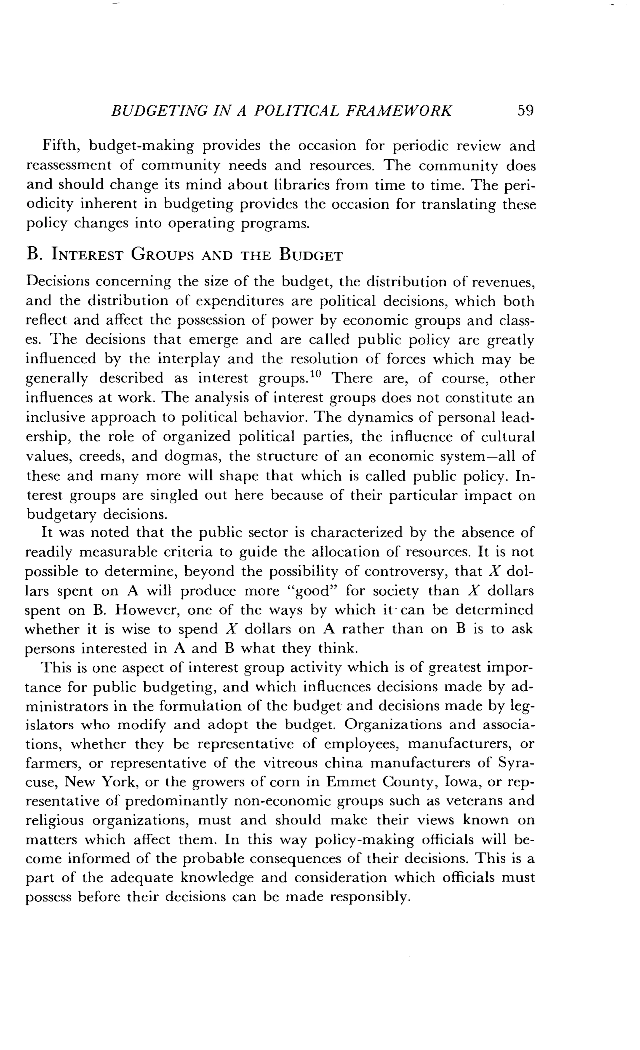BUDGETING IN A POLITICAL FRAMEWORK
	
59
Fifth, budget-making provides the occasion for periodic review and
reassessment of community needs and resources . The community does
and should change its mind about libraries from time to time . The peri-
odicity inherent in budgeting provides the occasion for translating these
policy changes into operating programs.
B. INTEREST GROUPS AND THE BUDGET
Decisions concerning the size of the budget, the distribution of revenues,
and the distribution of expenditures are political decisions, which both
reflect and affect the possession of power by economic groups and class-
es. The decisions that emerge and are called public policy are greatly
influenced by the interplay and the resolution of forces which may be
generally described as interest groups ." There are, of course, other
influences at work. The analysis of interest groups does not constitute an
inclusive approach to political behavior . The dynamics of personal lead-
ership, the role of organized political parties, the influence of cultural
values, creeds, and dogmas, the structure of an economic system-all of
these and many more will shape that which is called public policy. In-
terest groups are singled out here because of their particular impact on
budgetary decisions .
It was noted that the public sector is characterized by the absence of
readily measurable criteria to guide the allocation of resources . It is not
possible to determine, beyond the possibility of controversy, that X dol-
lars spent on A will produce more "good" for society than X dollars
spent on B . However, one of the ways by which it - can be determined
whether it is wise to spend X dollars on A rather than on B is to ask
persons interested in A and B what they think .
This is one aspect of interest group activity which is of greatest impor-
tance for public budgeting, and which influences decisions made by ad-
ministrators in the formulation of the budget and decisions made by leg-
islators who modify and adopt the budget . Organizations and associa-
tions, whether they be representative of employees, manufacturers, or
farmers, or representative of the vitreous china manufacturers of Syra-
cuse, New York, or the growers of corn in Emmet County, Iowa, or rep-
resentative of predominantly non-economic groups such as veterans and
religious organizations, must and should make their views known on
matters which affect them. In this way policy-making officials will be-
come informed of the probable consequences of their decisions . This is a
part of the adequate knowledge and consideration which officials must
possess before their decisions can be made responsibly .
 