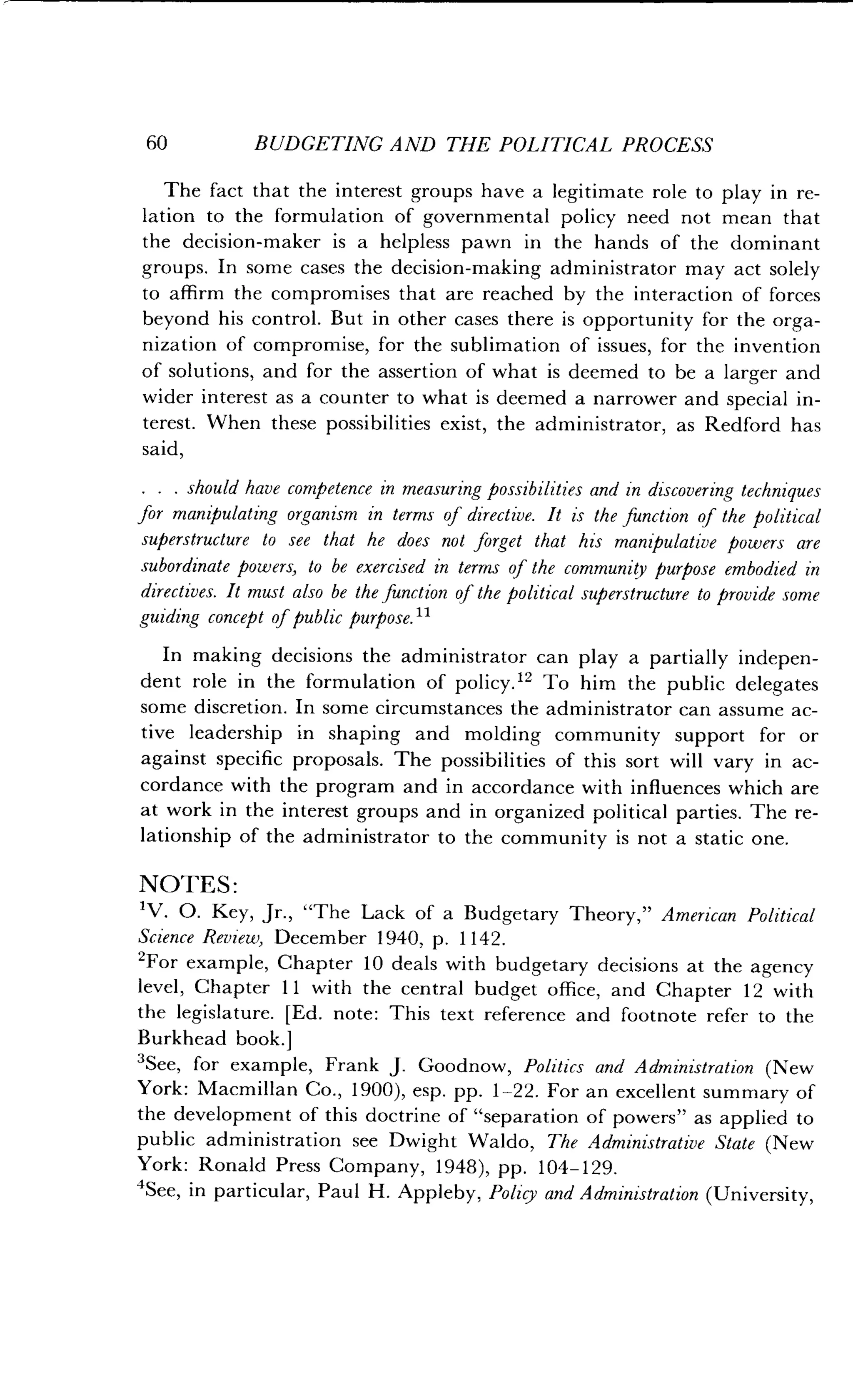 60
	
BUDGETING AND THE POLITICAL PROCESS
The fact that the interest groups have a legitimate role to play in re-
lation to the formulation of governmental policy need not mean that
the decision-maker is a helpless pawn in the hands of the dominant
groups. In some cases the decision-making administrator may act solely
to affirm the compromises that are reached by the interaction of forces
beyond his control. But in other cases there is opportunity for the orga-
nization of compromise, for the sublimation of issues, for the invention
of solutions, and for the assertion of what is deemed to be a larger and
wider interest as a counter to what is deemed a narrower and special in-
terest. When these possibilities exist, the administrator, as Redford has
said,
. . . should have competence in measuring possibilities and in discovering techniques
for manipulating organism in terms of directive . It is the function of the political
superstructure to see that he does not forget that his manipulative powers are
subordinate powers, to be exercised in terms of the community purpose embodied in
directives . It must also be the function of the political superstructure to provide some
guiding concept of public purpose. 11
In making decisions the administrator can play a partially indepen-
dent role in the formulation of policy ." To him the public delegates
some discretion. In some circumstances the administrator can assume ac-
tive leadership in shaping and molding community support for or
against specific proposals . The possibilities of this sort will vary in ac-
cordance with the program and in accordance with influences which are
at work in the interest groups and in organized political parties . The re-
lationship of the administrator to the community is not a static one.
NOTES :
1V. O. Key, Jr., "The Lack of a Budgetary Theory," American Political
Science Review, December 1940, p. 1142 .
2For example, Chapter 10 deals with budgetary decisions at the agency
level, Chapter 11 with the central budget office, and Chapter 12 with
the legislature . [Ed . note : This text reference and footnote refer to the
Burkhead book.]
'See, for example, Frank J. Goodnow, Politics and Administration (New
York: Macmillan Co ., 1900), esp. pp. 1-22. For an excellent summary of
the development of this doctrine of "separation of powers" as applied to
public administration see Dwight Waldo, The Administrative State (New
York: Ronald Press Company, 1948), pp . 104-129.
4See, in particular, Paul H. Appleby, Policy and Administration (University,
 