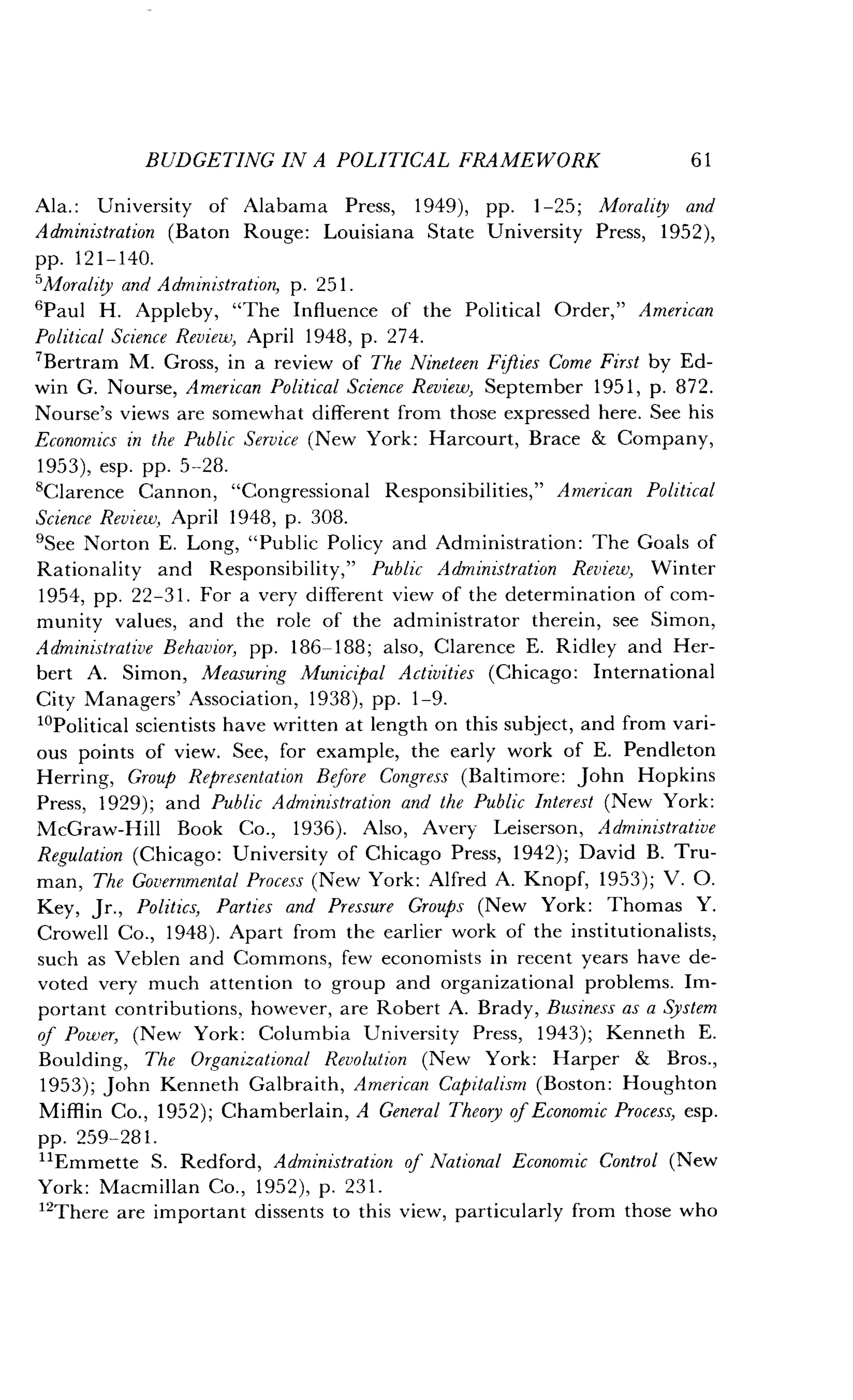 BUDGETING IN A POLITICAL FRAMEWORK
	
61
Ala. : University of Alabama Press, 1949), pp. 1-25; Morality and
Administration (Baton Rouge: Louisiana State University Press, 1952),
pp. 121-140.
SMoralaty and Administration, p . 251 .
'Paul H. Appleby, "The Influence of the Political Order," American
Political Science Review, April 1948, p. 274.
7Bertram M. Gross, in a review of The Nineteen Fifties Come First by Ed-
win G. Nourse, American Political Science Review, September 1951, p. 872.
Nourse's views are somewhat different from those expressed here . See his
Economics in the Public Service (New York : Harcourt, Brace & Company,
1953), esp . pp. 5-28.
8Clarence Cannon, "Congressional Responsibilities," American Political
Science Review, April 1948, p. 308.
'See Norton E . Long, "Public Policy and Administration : The Goals of
Rationality and Responsibility," Public Administration Review, Winter
1954, pp. 22-31 . For a very different view of the determination of com-
munity values, and the role of the administrator therein, see Simon,
Administrative Behavior, pp . 186-188 ; also, Clarence E. Ridley and Her-
bert A. Simon, Measuring Municipal Activities (Chicago : International
City Managers' Association, 1938), pp . 1-9.
loPolitical scientists have written at length on this subject, and from vari-
ous points of view . See, for example, the early work of E . Pendleton
Herring, Group Representation Before Congress (Baltimore : John Hopkins
Press, 1929) ; and Public Administration and the Public Interest (New York:
McGraw-Hill Book Co., 1936). Also, Avery Leiserson, Administrative
Regulation (Chicago : University of Chicago Press, 1942) ; David B. Tru-
man, The Governmental Process (New York : Alfred A. Knopf, 1953) ; V. O.
Key, Jr., Politics, Parties and Pressure Groups (New York : Thomas Y.
Crowell Co., 1948). Apart from the earlier work of the institutionalists,
such as Veblen and Commons, few economists in recent years have de-
voted very much attention to group and organizational problems . Im-
portant contributions, however, are Robert A . Brady, Business as a System
of Power, (New York : Columbia University Press, 1943) ; Kenneth E.
Boulding, The Organizational Revolution (New York : Harper & Bros .,
1953) ; John Kenneth Galbraith, American Capitalism (Boston : Houghton
Mifflin Co ., 1952); Chamberlain, A General Theory of Economic Process, esp.
pp. 259-281 .
i1Emmette S. Redford, Administration of National Economic Control (New
York: Macmillan Co., 1952), p . 231 .
12
There are important dissents to this view, particularly from those who
 