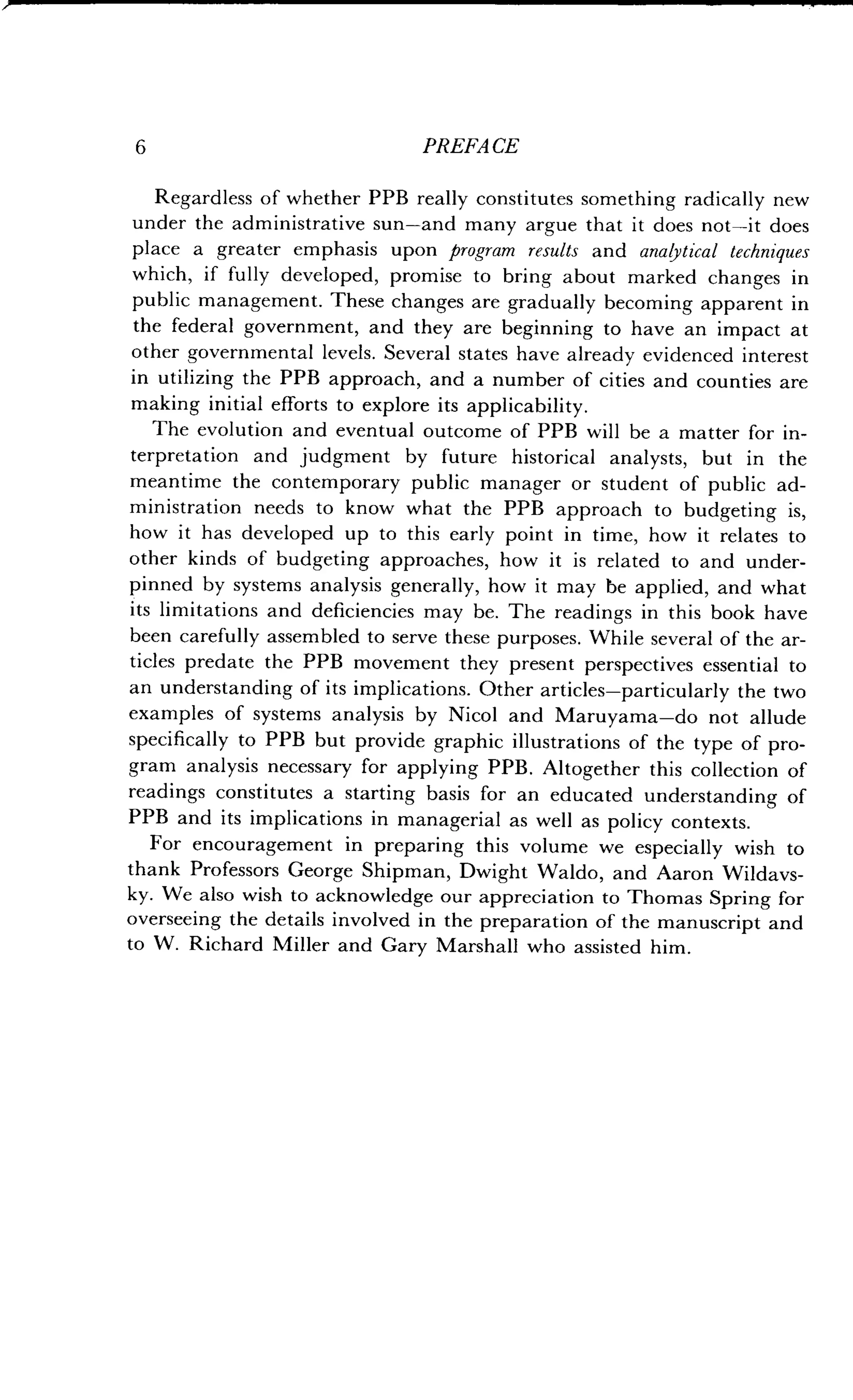 6 PREFACE
Regardless of whether PPB really constitutes something radically new
under the administrative sun-and many argue that it does not-it does
place a greater emphasis upon program results and analytical techniques
which, if fully developed, promise to bring about marked changes in
public management. These changes are gradually becoming apparent in
the federal government, and they are beginning to have an impact at
other governmental levels . Several states have already evidenced interest
in utilizing the PPB approach, and a number of cities and counties are
making initial efforts to explore its applicability .
The evolution and eventual outcome of PPB will be a matter for in-
terpretation and judgment by future historical analysts, but in the
meantime the contemporary public manager or student of public ad-
ministration needs to know what the PPB approach to budgeting is,
how it has developed up to this early point in time, how it relates to
other kinds of budgeting approaches, how it is related to and under-
pinned by systems analysis generally, how it may be applied, and what
its limitations and deficiencies may be . The readings in this book have
been carefully assembled to serve these purposes . While several of the ar-
ticles predate the PPB movement they present perspectives essential to
an understanding of its implications . Other articles-particularly the two
examples of systems analysis by Nicol and Maruyama-do not allude
specifically to PPB but provide graphic illustrations of the type of pro-
gram analysis necessary for applying PPB . Altogether this collection of
readings constitutes a starting basis for an educated understanding of
PPB and its implications in managerial as well as policy contexts .
For encouragement in preparing this volume we especially wish to
thank Professors George Shipman, Dwight Waldo, and Aaron Wildavs-
ky. We also wish to acknowledge our appreciation to Thomas Spring for
overseeing the details involved in the preparation of the manuscript and
to W. Richard Miller and Gary Marshall who assisted him.
 