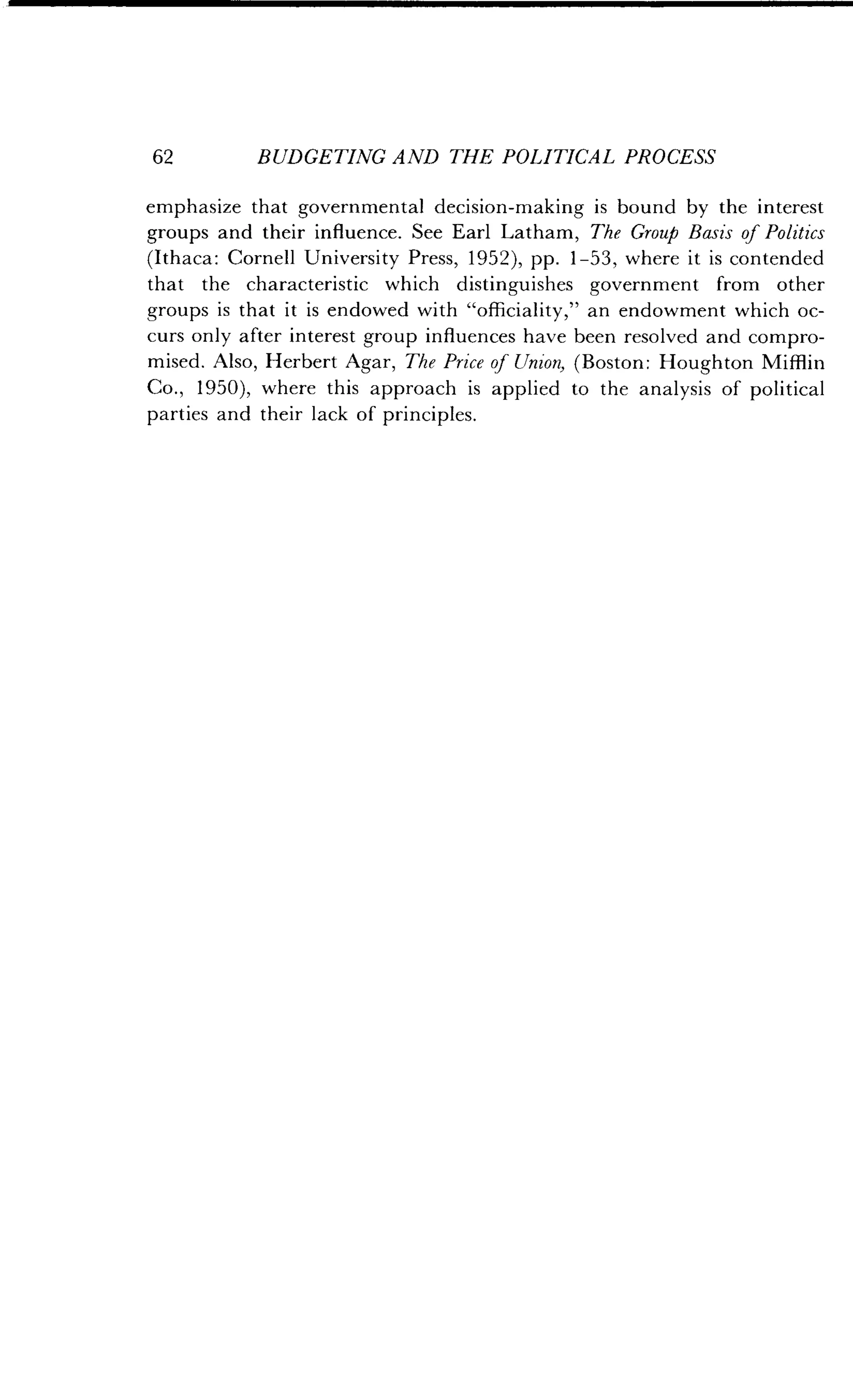 62
	
BUDGETING AND THE POLITICAL PROCESS
emphasize that governmental decision-making is bound by the interest
groups and their influence . See Earl Latham, The Group Basis of Politics
(Ithaca: Cornell University Press, 1952), pp . 1-53, where it is contended
that the characteristic which distinguishes government from other
groups is that it is endowed with "officiality," an endowment which oc-
curs only after interest group influences have been resolved and compro-
mised. Also, Herbert Agar, The Price of Union, (Boston : Houghton Mifflin
Co ., 1950), where this approach is applied to the analysis of political
parties and their lack of principles .
 