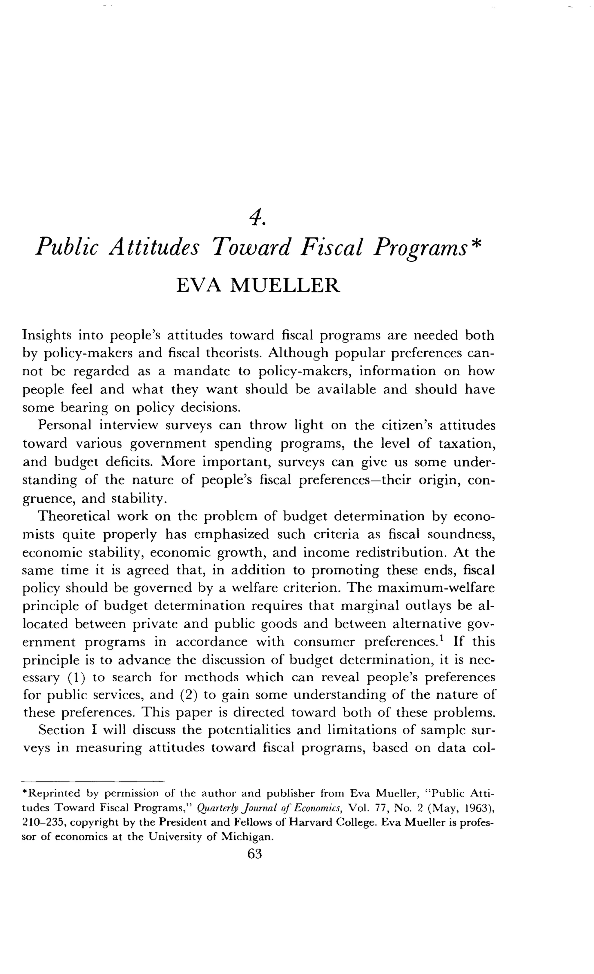 4.
Public Attitudes Toward Fiscal Programs
EVA MUELLER
Insights into people's attitudes toward fiscal programs are needed both
by policy-makers and fiscal theorists . Although popular preferences can-
not be regarded as a mandate to policy-makers, information on how
people feel and what they want should be available and should have
some bearing on policy decisions .
Personal interview surveys can throw light on the citizen's attitudes
toward various government spending programs, the level of taxation,
and budget deficits . More important, surveys can give us some under-
standing of the nature of people's fiscal preferences-their origin, con-
gruence, and stability .
Theoretical work on the problem of budget determination by econo-
mists quite properly has emphasized such criteria as fiscal soundness,
economic stability, economic growth, and income redistribution . At the
same time it is agreed that, in addition to promoting these ends, fiscal
policy should be governed by a welfare criterion . The maximum-welfare
principle of budget determination requires that marginal outlays be al-
located between private and public goods and between alternative gov-
ernment programs in accordance with consumer preferences .' If this
principle is to advance the discussion of budget determination, it is nec-
essary (1) to search for methods which can reveal people's preferences
for public services, and (2) to gain some understanding of the nature of
these preferences . This paper is directed toward both of these problems .
Section I will discuss the potentialities and limitations of sample sur-
veys in measuring attitudes toward fiscal programs, based on data col-
*Reprinted by permission of the author and publisher from Eva Mueller, "Public Atti-
tudes Toward Fiscal Programs," Quarterly Journal of Economics, Vol . 77, No. 2 (May, 1963),
210-235, copyright by the President and Fellows of Harvard College. Eva Mueller is profes-
sor of economics at the University of Michigan.
63
 