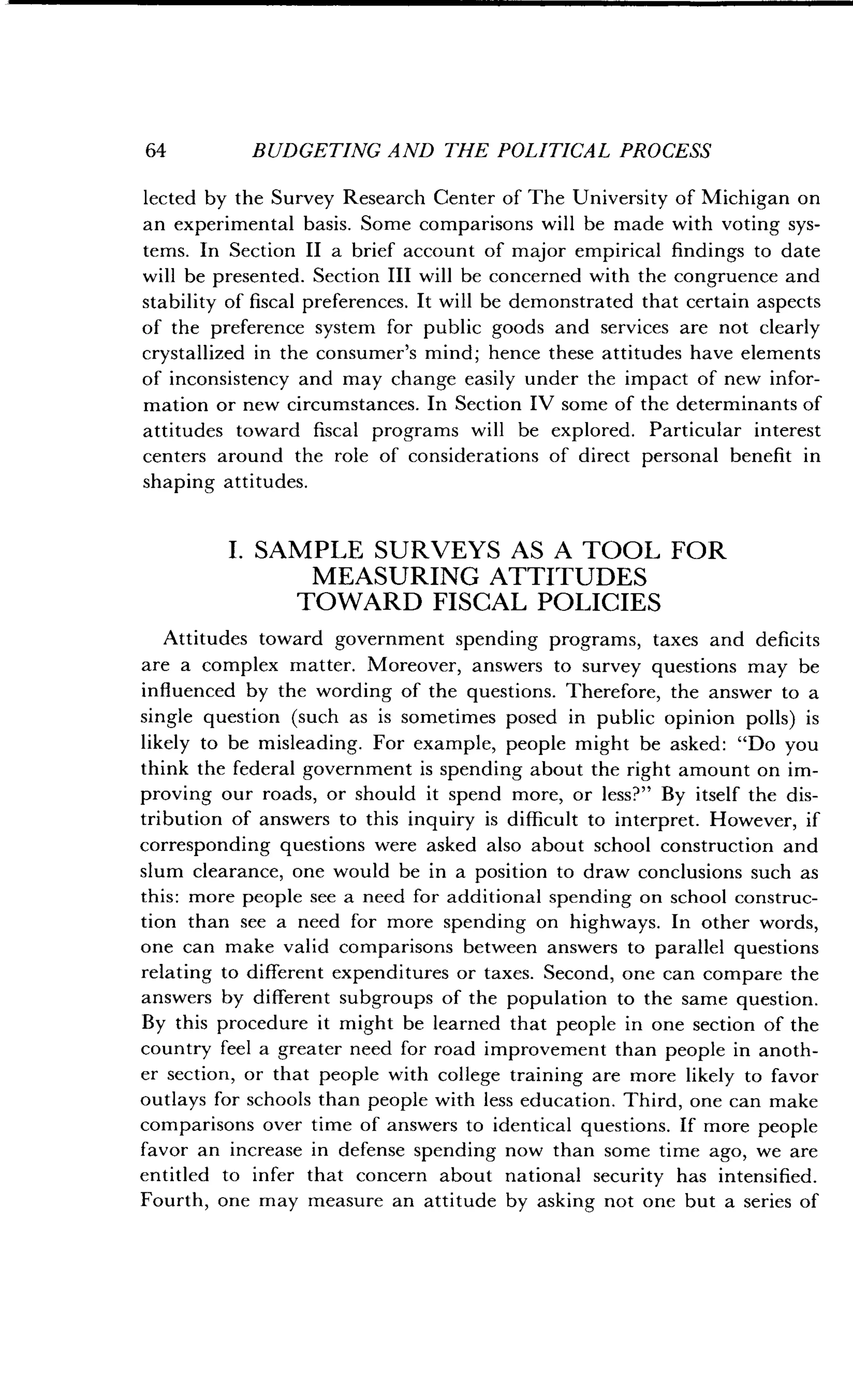 64
	
BUDGETING AND THE POLITICAL PROCESS
lected by the Survey Research Center of The University of Michigan on
an experimental basis . Some comparisons will be made with voting sys-
tems. In Section II a brief account of major empirical findings to date
will be presented . Section III will be concerned with the congruence and
stability of fiscal preferences . It will be demonstrated that certain aspects
of the preference system for public goods and services are not clearly
crystallized in the consumer's mind ; hence these attitudes have elements
of inconsistency and may change easily under the impact of new infor-
mation or new circumstances. In Section IV some of the determinants of
attitudes toward fiscal programs will be explored . Particular interest
centers around the role of considerations of direct personal benefit in
shaping attitudes .
I. SAMPLE SURVEYS AS A TOOL FOR
MEASURING ATTITUDES
TOWARD FISCAL POLICIES
Attitudes toward government spending programs, taxes and deficits
are a complex matter . Moreover, answers to survey questions may be
influenced by the wording of the questions . Therefore, the answer to a
single question (such as is sometimes posed in public opinion polls) is
likely to be misleading . For example, people might be asked : "Do you
think the federal government is spending about the right amount on im-
proving our roads, or should it spend more, or less?" By itself the dis-
tribution of answers to this inquiry is difficult to interpret . However, if
corresponding questions were asked also about school construction and
slum clearance, one would be in a position to draw conclusions such as
this: more people see a need for additional spending on school construc-
tion than see a need for more spending on highways . In other words,
one can make valid comparisons between answers to parallel questions
relating to different expenditures or taxes . Second, one can compare the
answers by different subgroups of the population to the same question .
By this procedure it might be learned that people in one section of the
country feel a greater need for road improvement than people in anoth-
er section, or that people with college training are more likely to favor
outlays for schools than people with less education . Third, one can make
comparisons over time of answers to identical questions . If more people
favor an increase in defense spending now than some time ago, we are
entitled to infer that concern about national security has intensified .
Fourth, one may measure an attitude by asking not one but a series of
 
