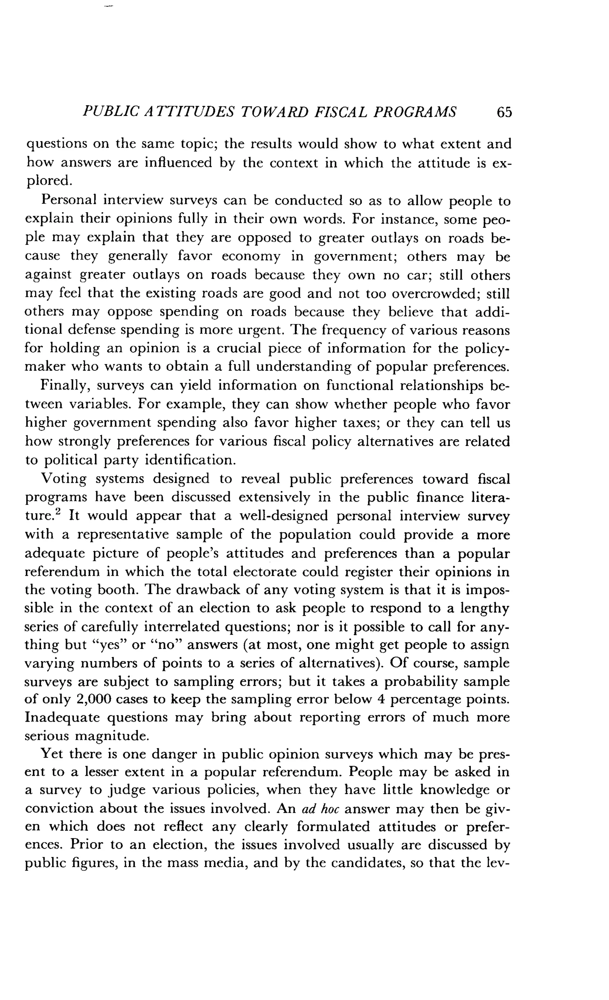PUBLIC ATTITUDES TOWARD FISCAL PROGRAMS
	
65
questions on the same topic ; the results would show to what extent and
how answers are influenced by the context in which the attitude is ex-
plored.
Personal interview surveys can be conducted so as to allow people to
explain their opinions fully in their own words. For instance, some peo-
ple may explain that they are opposed to greater outlays on roads be-
cause they generally favor economy in government ; others may be
against greater outlays on roads because they own no car ; still others
may feel that the existing roads are good and not too overcrowded ; still
others may oppose spending on roads because they believe that addi-
tional defense spending is more urgent . The frequency of various reasons
for holding an opinion is a crucial piece of information for the policy-
maker who wants to obtain a full understanding of popular preferences .
Finally, surveys can yield information on functional relationships be-
tween variables. For example, they can show whether people who favor
higher government spending also favor higher taxes ; or they can tell us
how strongly preferences for various fiscal policy alternatives are related
to political party identification .
Voting systems designed to reveal public preferences toward fiscal
programs have been discussed extensively in the public finance litera-
ture.' It would appear that a well-designed personal interview survey
with a representative sample of the population could provide a more
adequate picture of people's attitudes and preferences than a popular
referendum in which the total electorate could register their opinions in
the voting booth . The drawback of any voting system is that it is impos-
sible in the context of an election to ask people to respond to a lengthy
series of carefully interrelated questions; nor is it possible to call for any-
thing but "yes" or "no" answers (at most, one might get people to assign
varying numbers of points to a series of alternatives) . Of course, sample
surveys are subject to sampling errors ; but it takes a probability sample
of only 2,000 cases to keep the sampling error below 4 percentage points .
Inadequate questions may bring about reporting errors of much more
serious magnitude.
Yet there is one danger in public opinion surveys which may be pres-
ent to a lesser extent in a popular referendum . People may be asked in
a survey to judge various policies, when they have little knowledge or
conviction about the issues involved . An ad hoc answer may then be giv-
en which does not reflect any clearly formulated attitudes or prefer-
ences. Prior to an election, the issues involved usually are discussed by
public figures, in the mass media, and by the candidates, so that the lev-
 
