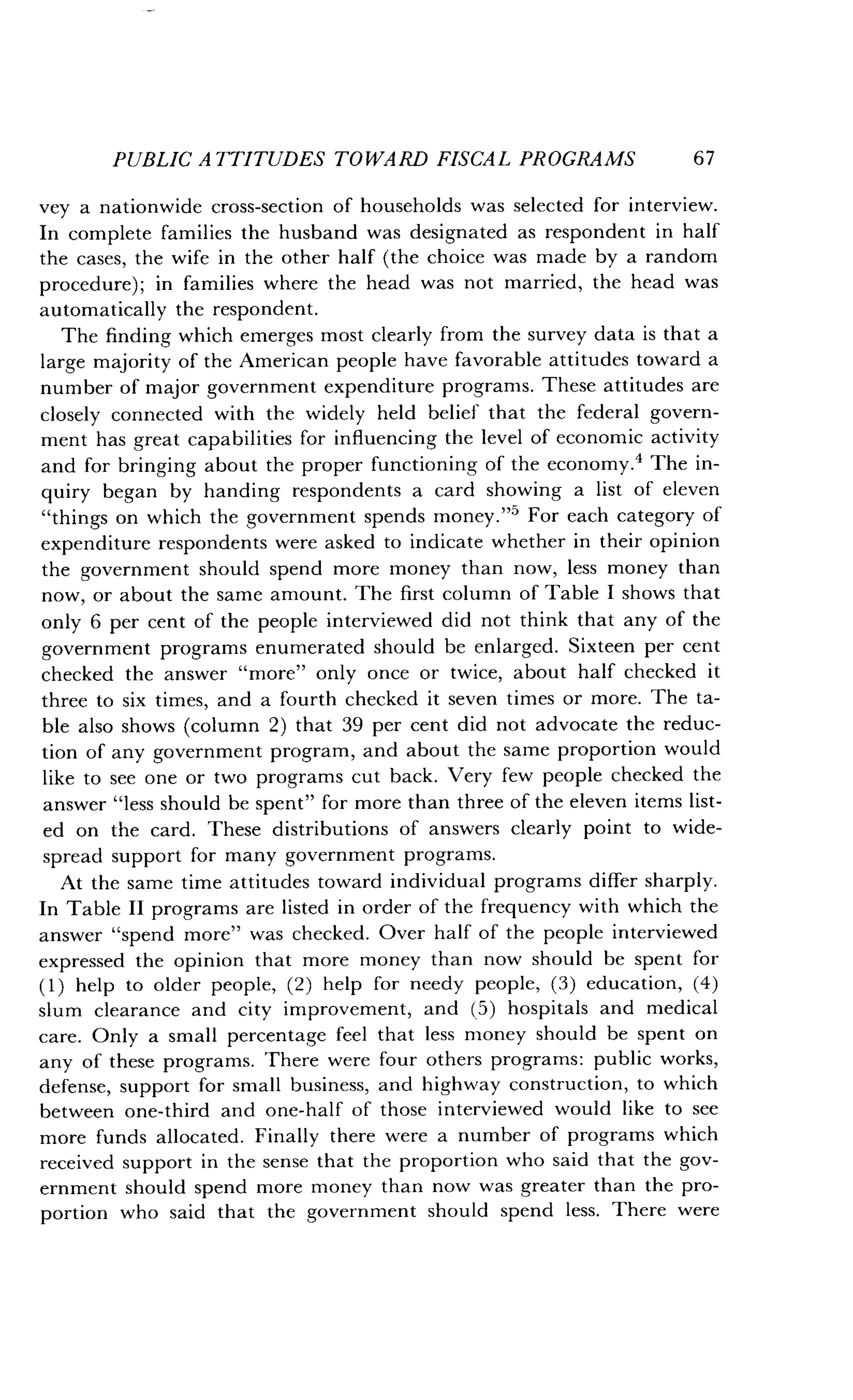 PUBLIC ATTITUDES TOWARD FISCAL PROGRAMS
	
67
vey a nationwide cross-section of households was selected for interview .
In complete families the husband was designated as respondent in half
the cases, the wife in the other half (the choice was made by a random
procedure) ; in families where the head was not married, the head was
automatically the respondent .
The finding which emerges most clearly from the survey data is that a
large majority of the American people have favorable attitudes toward a
number of major government expenditure programs . These attitudes are
closely connected with the widely held belief that the federal govern-
ment has great capabilities for influencing the level of economic activity
and for bringing about the proper functioning of the economy .4 The in-
quiry began by handing respondents a card showing a list of eleven
"things on which the government spends money ."5 For each category of
expenditure respondents were asked to indicate whether in their opinion
the government should spend more money than now, less money than
now, or about the same amount . The first column of Table I shows that
only 6 per cent of the people interviewed did not think that any of the
government programs enumerated should be enlarged . Sixteen per cent
checked the answer "more" only once or twice, about half checked it
three to six times, and a fourth checked it seven times or more. The ta-
ble also shows (column 2) that 39 per cent did not advocate the reduc-
tion of any government program, and about the same proportion would
like to see one or two programs cut back . Very few people checked the
answer "less should be spent" for more than three of the eleven items list-
ed on the card . These distributions of answers clearly point to wide-
spread support for many government programs .
At the same time attitudes toward individual programs differ sharply.
In Table II programs are listed in order of the frequency with which the
answer "spend more" was checked . Over half of the people interviewed
expressed the opinion that more money than now should be spent for
(1) help to older people, (2) help for needy people, (3) education, (4)
slum clearance and city improvement, and (5) hospitals and medical
care. Only a small percentage feel that less money should be spent on
any of these programs . There were four others programs : public works,
defense, support for small business, and highway construction, to which
between one-third and one-half of those interviewed would like to see
more funds allocated . Finally there were a number of programs which
received support in the sense that the proportion who said that the gov-
ernment should spend more money than now was greater than the pro-
portion who said that the government should spend less . There were
 