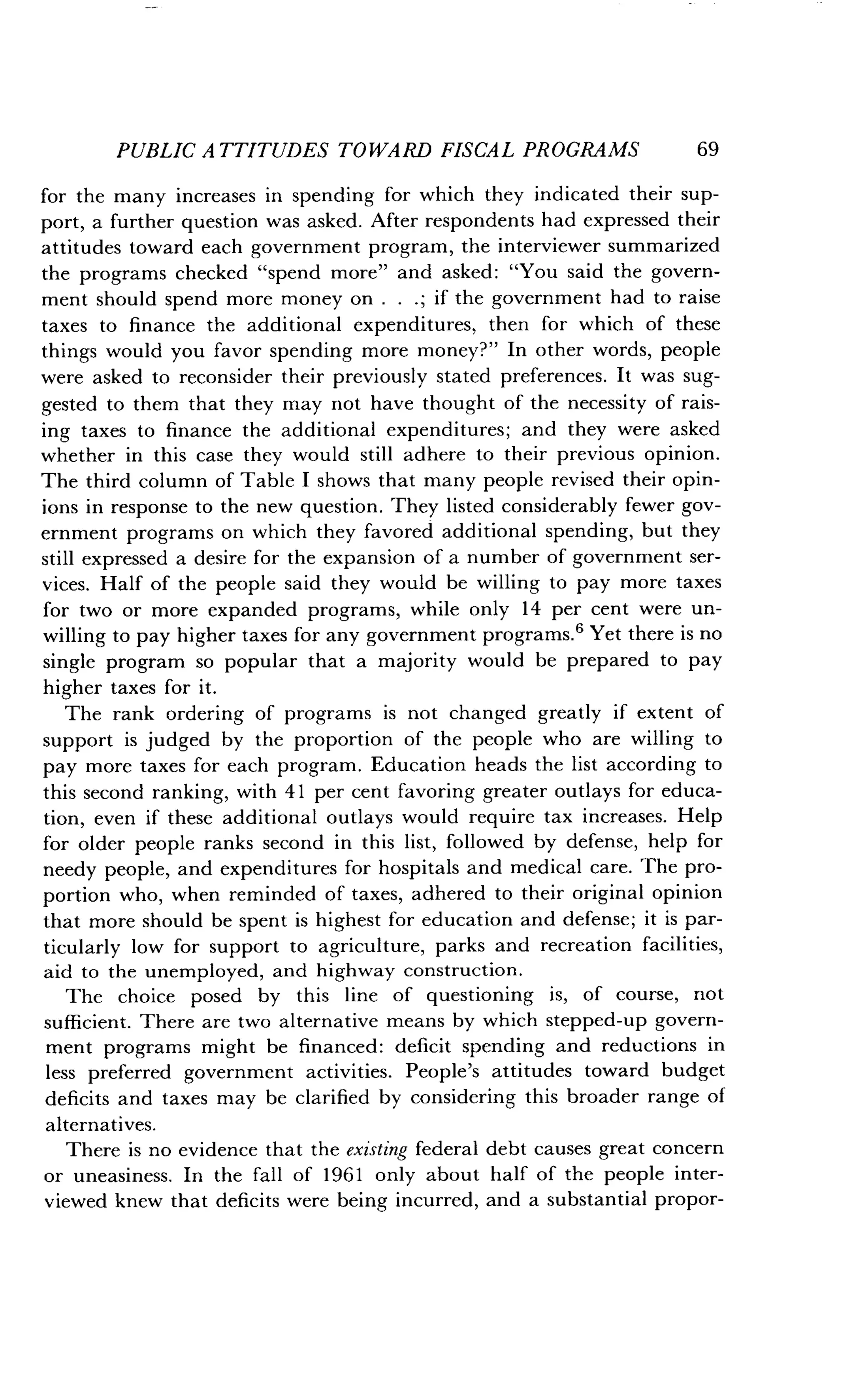 PUBLIC ATTITUDES TOWARD FISCAL PROGRAMS
	
69
for the many increases in spending for which they indicated their sup-
port, a further question was asked . After respondents had expressed their
attitudes toward each government program, the interviewer summarized
the programs checked "spend more" and asked: "You said the govern-
ment should spend more money on . . . ; if the government had to raise
taxes to finance the additional expenditures, then for which of these
things would you favor spending more money?" In other words, people
were asked to reconsider their previously stated preferences . It was sug-
gested to them that they may not have thought of the necessity of rais-
ing taxes to finance the additional expenditures ; and they were asked
whether in this case they would still adhere to their previous opinion .
The third column of Table I shows that many people revised their opin-
ions in response to the new question . They listed considerably fewer gov-
ernment programs on which they favored additional spending, but they
still expressed a desire for the expansion of a number of government ser-
vices. Half of the people said they would be willing to pay more taxes
for two or more expanded programs, while only 14 per cent were un-
willing to pay higher taxes for any government programs . 6 Yet there is no
single program so popular that a majority would be prepared to pay
higher taxes for it .
The rank ordering of programs is not changed greatly if extent of
support is judged by the proportion of the people who are willing to
pay more taxes for each program . Education heads the list according to
this second ranking, with 41 per cent favoring greater outlays for educa-
tion, even if these additional outlays would require tax increases . Help
for older people ranks second in this list, followed by defense, help for
needy people, and expenditures for hospitals and medical care . The pro-
portion who, when reminded of taxes, adhered to their original opinion
that more should be spent is highest for education and defense ; it is par-
ticularly low for support to agriculture, parks and recreation facilities,
aid to the unemployed, and highway construction .
The choice posed by this line of questioning is, of course, not
sufficient. There are two alternative means by which stepped-up govern-
ment programs might be financed : deficit spending and reductions in
less preferred government activities. People's attitudes toward budget
deficits and taxes may be clarified by considering this broader range of
alternatives.
There is no evidence that the existing federal debt causes great concern
or uneasiness. In the fall of 1961 only about half of the people inter-
viewed knew that deficits were being incurred, and a substantial propor-
 