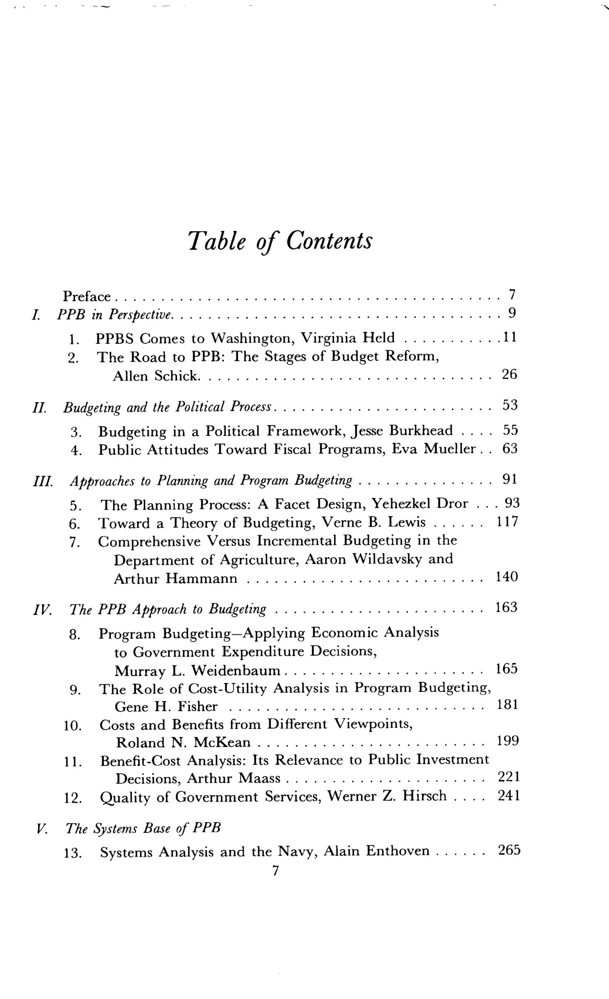 Table of Contents
Preface	 7
I. PPB in Perspective	 9
1. PPBS Comes to Washington, Virginia Held 	11
2. The Road to PPB : The Stages of Budget Reform,
Allen Schick	 26
II. Budgeting and the Political Process	 53
3. Budgeting in a Political Framework, Jesse Burkhead . . . . 55
4. Public Attitudes Toward Fiscal Programs, Eva Mueller . . 63
III. Approaches to Planning and Program Budgeting	91
7
5 . The Planning Process : A Facet Design, Yehezkel Dror . . . 93
6. Toward a Theory of Budgeting, Verne B . Lewis	117
7 . Comprehensive Versus Incremental Budgeting in the
Department of Agriculture, Aaron Wildavsky and
Arthur Hammann	 140
IV. The PPB Approach to Budgeting 	 163
8. Program Budgeting-Applying Economic Analysis
to Government Expenditure Decisions,
Murray L. Weidenbaum	 165
9. The Role of Cost-Utility Analysis in Program Budgeting,
Gene H. Fisher	 181
10. Costs and Benefits from Different Viewpoints,
Roland N. McKean	 199
11 . Benefit-Cost Analysis: Its Relevance to Public Investment
Decisions, Arthur Maass	 221
12. Quality of Government Services, Werner Z . Hirsch . . . . 241
V. The Systems Base of PPB
26513. Systems Analysis and the Navy, Alain Enthoven 	
 
