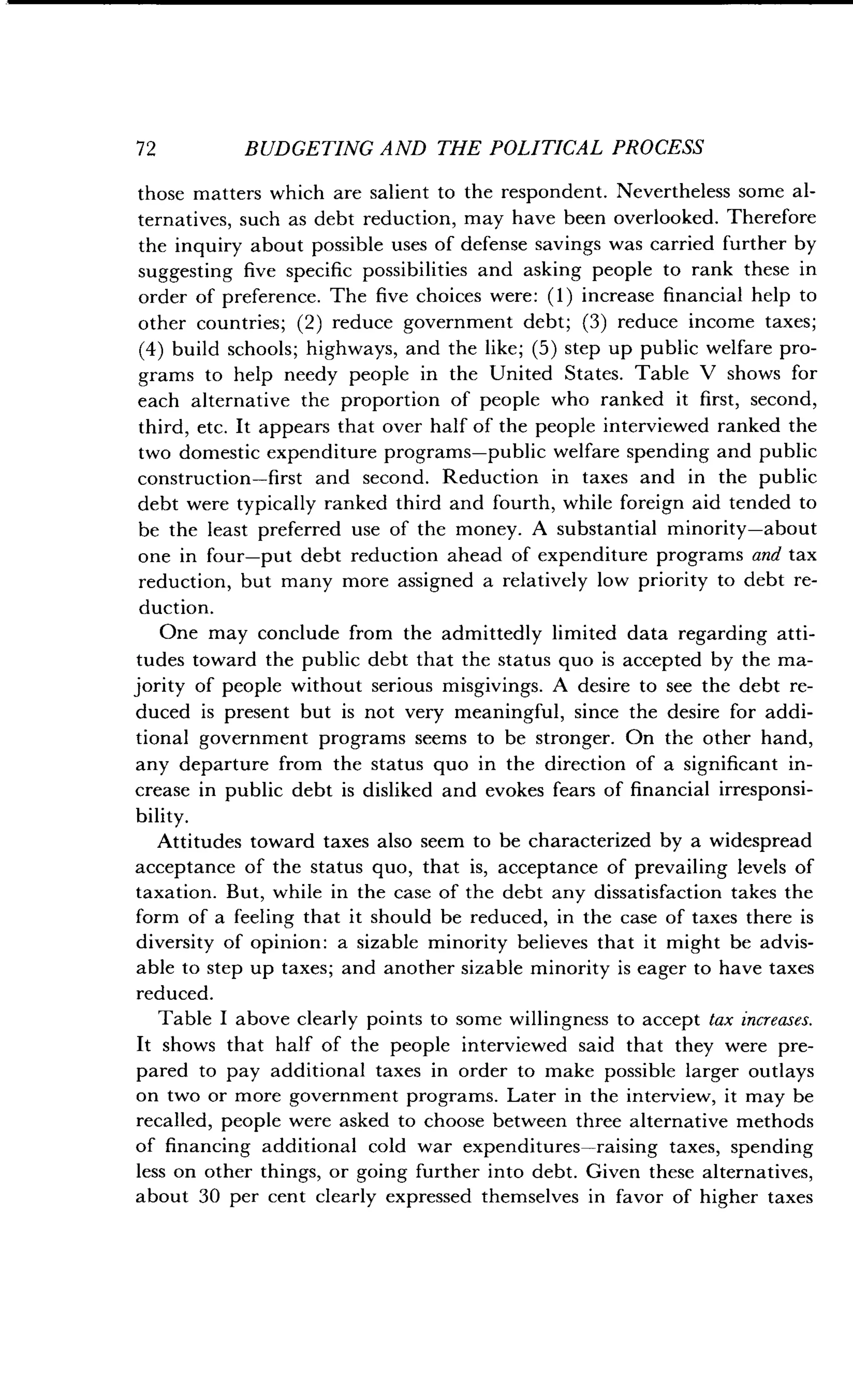 72
	
BUDGETING AND THE POLITICAL PROCESS
those matters which are salient to the respondent . Nevertheless some al-
ternatives, such as debt reduction, may have been overlooked. Therefore
the inquiry about possible uses of defense savings was carried further by
suggesting five specific possibilities and asking people to rank these in
order of preference . The five choices were : (1) increase financial help to
other countries; (2) reduce government debt; (3) reduce income taxes ;
(4) build schools; highways, and the like ; (5) step up public welfare pro-
grams to help needy people in the United States . Table V shows for
each alternative the proportion of people who ranked it first, second,
third, etc. It appears that over half of the people interviewed ranked the
two domestic expenditure programs-public welfare spending and public
construction-first and second . Reduction in taxes and in the public
debt were typically ranked third and fourth, while foreign aid tended to
be the least preferred use of the money. A substantial minority-about
one in four-put debt reduction ahead of expenditure programs and tax
reduction, but many more assigned a relatively low priority to debt re-
duction.
One may conclude from the admittedly limited data regarding atti-
tudes toward the public debt that the status quo is accepted by the ma-
jority of people without serious misgivings . A desire to see the debt re-
duced is present but is not very meaningful, since the desire for addi-
tional government programs seems to be stronger . On the other hand,
any departure from the status quo in the direction of a significant in-
crease in public debt is disliked and evokes fears of financial irresponsi-
bility.
Attitudes toward taxes also seem to be characterized by a widespread
acceptance of the status quo, that is, acceptance of prevailing levels of
taxation. But, while in the case of the debt any dissatisfaction takes the
form of a feeling that it should be reduced, in the case of taxes there is
diversity of opinion : a sizable minority believes that it might be advis-
able to step up taxes ; and another sizable minority is eager to have taxes
reduced.
Table I above clearly points to some willingness to accept tax increases.
It shows that half of the people interviewed said that they were pre-
pared to pay additional taxes in order to make possible larger outlays
on two or more government programs . Later in the interview, it may be
recalled, people were asked to choose between three alternative methods
of financing additional cold war expenditures-raising taxes, spending
less on other things, or going further into debt . Given these alternatives,
about 30 per cent clearly expressed themselves in favor of higher taxes
 