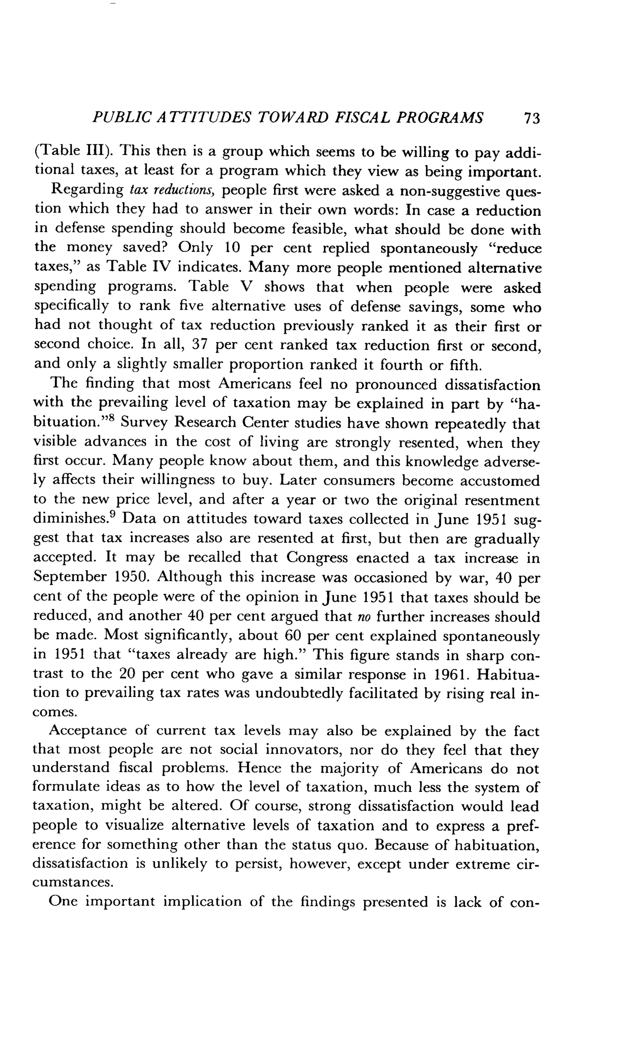 PUBLIC ATTITUDES TOWARD FISCAL PROGRAMS
	
73
(Table III). This then is a group which seems to be willing to pay addi-
tional taxes, at least for a program which they view as being important .
Regarding tax reductions, people first were asked a non-suggestive ques-
tion which they had to answer in their own words : In case a reduction
in defense spending should become feasible, what should be done with
the money saved? Only 10 per cent replied spontaneously "reduce
taxes," as Table IV indicates . Many more people mentioned alternative
spending programs. Table V shows that when people were asked
specifically to rank five alternative uses of defense savings, some who
had not thought of tax reduction previously ranked it as their first or
second choice. In all, 37 per cent ranked tax reduction first or second,
and only a slightly smaller proportion ranked it fourth or fifth .
The finding that most Americans feel no pronounced dissatisfaction
with the prevailing level of taxation may be explained in part by "ha-
bituation."' Survey Research Center studies have shown repeatedly that
visible advances in the cost of living are strongly resented, when they
first occur. Many people know about them, and this knowledge adverse-
ly affects their willingness to buy . Later consumers become accustomed
to the new price level, and after a year or two the original resentment
diminishes .9 Data on attitudes toward taxes collected in June 1951 sug-
gest that tax increases also are resented at first, but then are gradually
accepted. It may be recalled that Congress enacted a tax increase in
September 1950. Although this increase was occasioned by war, 40 per
cent of the people were of the opinion in June 1951 that taxes should be
reduced, and another 40 per cent argued that no further increases should
be made. Most significantly, about 60 per cent explained spontaneously
in 1951 that "taxes already are high ." This figure stands in sharp con-
trast to the 20 per cent who gave a similar response in 1961 . Habitua-
tion to prevailing tax rates was undoubtedly facilitated by rising real in-
comes.
Acceptance of current tax levels may also be explained by the fact
that most people are not social innovators, nor do they feel that they
understand fiscal problems. Hence the majority of Americans do not
formulate ideas as to how the level of taxation, much less the system of
taxation, might be altered . Of course, strong dissatisfaction would lead
people to visualize alternative levels of taxation and to express a pref-
erence for something other than the status quo . Because of habituation,
dissatisfaction is unlikely to persist, however, except under extreme cir-
cumstances.
One important implication of the findings presented is lack of con-
 