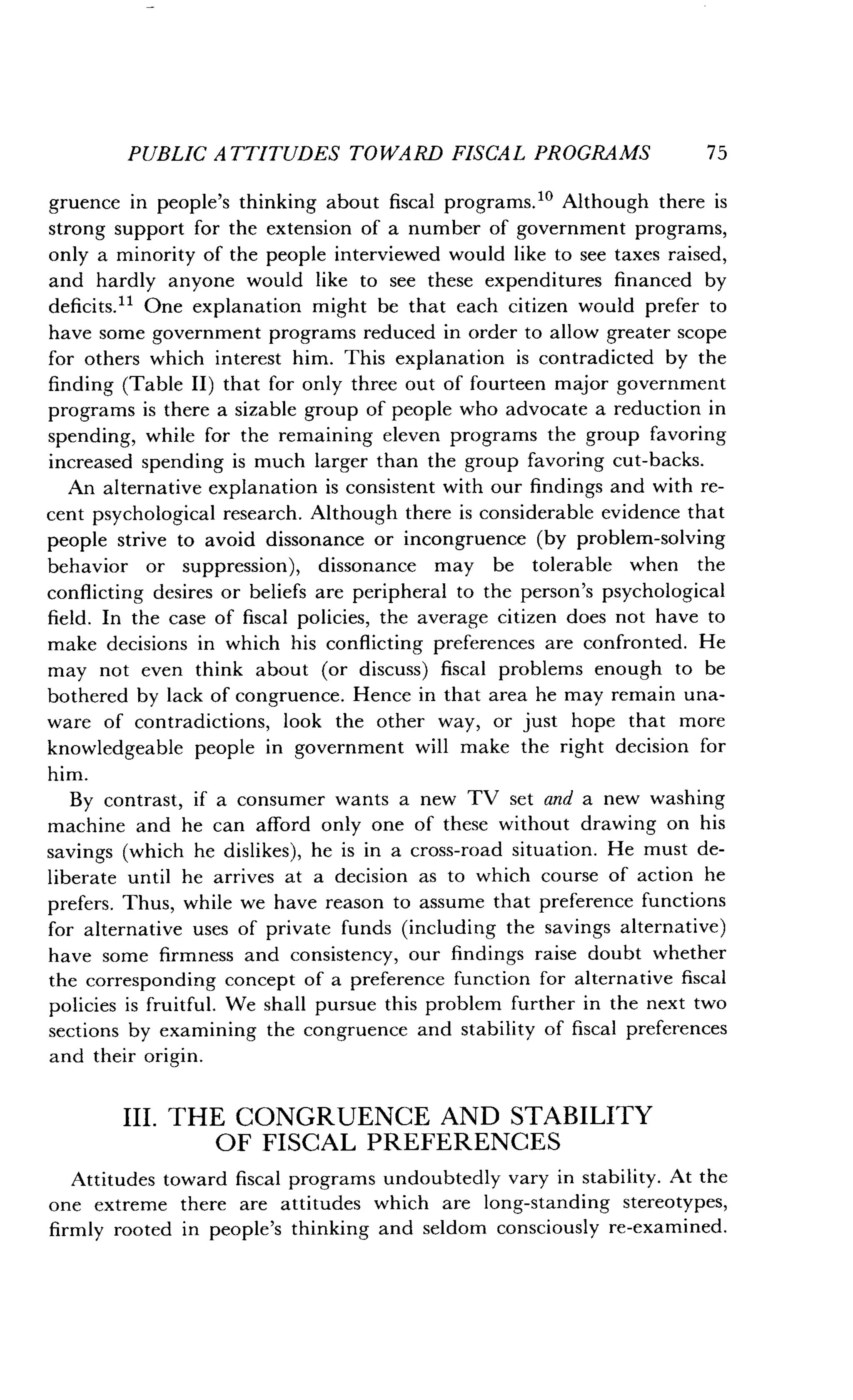 PUBLIC ATTITUDES TOWARD FISCAL PROGRAMS
	
75
gruence in people's thinking about fiscal programs ." Although there is
strong support for the extension of a number of government programs,
only a minority of the people interviewed would like to see taxes raised,
and hardly anyone would like to see these expenditures financed by
deficits." One explanation might be that each citizen would prefer to
have some government programs reduced in order to allow greater scope
for others which interest him . This explanation is contradicted by the
finding (Table II) that for only three out of fourteen major government
programs is there a sizable group of people who advocate a reduction in
spending, while for the remaining eleven programs the group favoring
increased spending is much larger than the group favoring cut-backs.
An alternative explanation is consistent with our findings and with re-
cent psychological research . Although there is considerable evidence that
people strive to avoid dissonance or incongruence (by problem-solving
behavior or suppression), dissonance may be tolerable when the
conflicting desires or beliefs are peripheral to the person's psychological
field . In the case of fiscal policies, the average citizen does not have to
make decisions in which his conflicting preferences are confronted . He
may not even think about (or discuss) fiscal problems enough to be
bothered by lack of congruence . Hence in that area he may remain una-
ware of contradictions, look the other way, or just hope that more
knowledgeable people in government will make the right decision for
him.
By contrast, if a consumer wants a new TV set and a new washing
machine and he can afford only one of these without drawing on his
savings (which he dislikes), he is in a cross-road situation . He must de-
liberate until he arrives at a decision as to which course of action he
prefers. Thus, while we have reason to assume that preference functions
for alternative uses of private funds (including the savings alternative)
have some firmness and consistency, our findings raise doubt whether
the corresponding concept of a preference function for alternative fiscal
policies is fruitful . We shall pursue this problem further in the next two
sections by examining the congruence and stability of fiscal preferences
and their origin .
III . THE CONGRUENCE AND STABILITY
OF FISCAL PREFERENCES
Attitudes toward fiscal programs undoubtedly vary in stability . At the
one extreme there are attitudes which are long-standing stereotypes,
firmly rooted in people's thinking and seldom consciously re-examined.
 