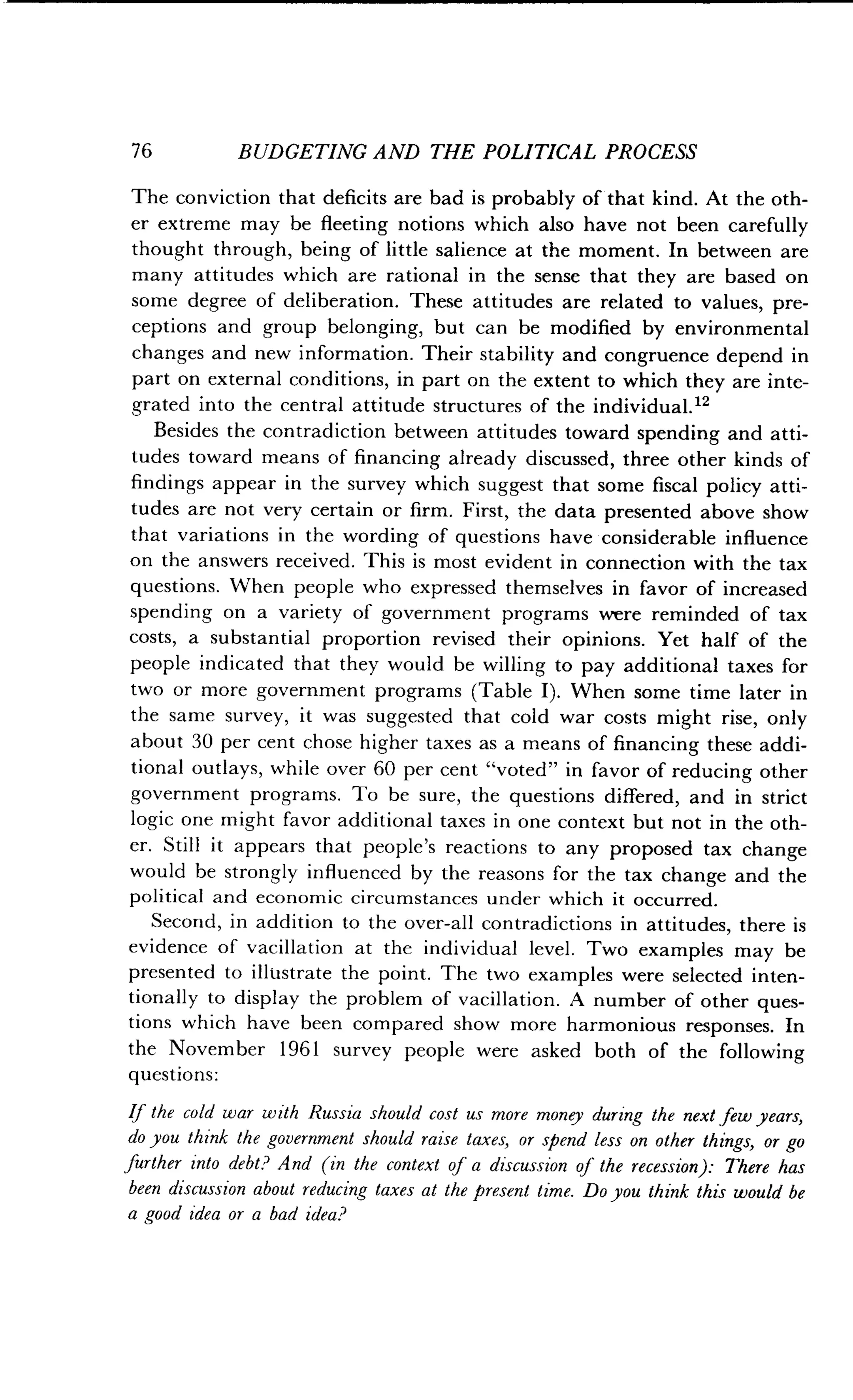 76
	
BUDGETING AND THE POLITICAL PROCESS
The conviction that deficits are bad is probably of that kind . At the oth-
er extreme may be fleeting notions which also have not been carefully
thought through, being of little salience at the moment . In between are
many attitudes which are rational in the sense that they are based on
some degree of deliberation . These attitudes are related to values, pre-
ceptions and group belonging, but can be modified by environmental
changes and new information. Their stability and congruence depend in
part on external conditions, in part on the extent to which they are inte-
grated into the central attitude structures of the individual ."
Besides the contradiction between attitudes toward spending and atti-
tudes toward means of financing already discussed, three other kinds of
findings appear in the survey which suggest that some fiscal policy atti-
tudes are not very certain or firm. First, the data presented above show
that variations in the wording of questions have considerable influence
on the answers received . This is most evident in connection with the tax
questions. When people who expressed themselves in favor of increased
spending on a variety of government programs were reminded of tax
costs, a substantial proportion revised their opinions . Yet half of the
people indicated that they would be willing to pay additional taxes for
two or more government programs (Table I). When some time later in
the same survey, it was suggested that cold war costs might rise, only
about 30 per cent chose higher taxes as a means of financing these addi-
tional outlays, while over 60 per cent "voted" in favor of reducing other
government programs. To be sure, the questions differed, and in strict
logic one might favor additional taxes in one context but not in the oth-
er. Still it appears that people's reactions to any proposed tax change
would be strongly influenced by the reasons for the tax change and the
political and economic circumstances under which it occurred .
Second, in addition to the over-all contradictions in attitudes, there is
evidence of vacillation at the individual level . Two examples may be
presented to illustrate the point . The two examples were selected inten-
tionally to display the problem of vacillation . A number of other ques-
tions which have been compared show more harmonious responses . In
the November 1961 survey people were asked both of the following
questions:
If the cold war with Russia should cost us more money during the next few years,
do you think the government should raise taxes, or spend less on other things, or go
further into debt? And (in the context of a discussion of the recession) : There has
been discussion about reducing taxes at the present time . Do you think this would be
a good idea or a bad idea?
 