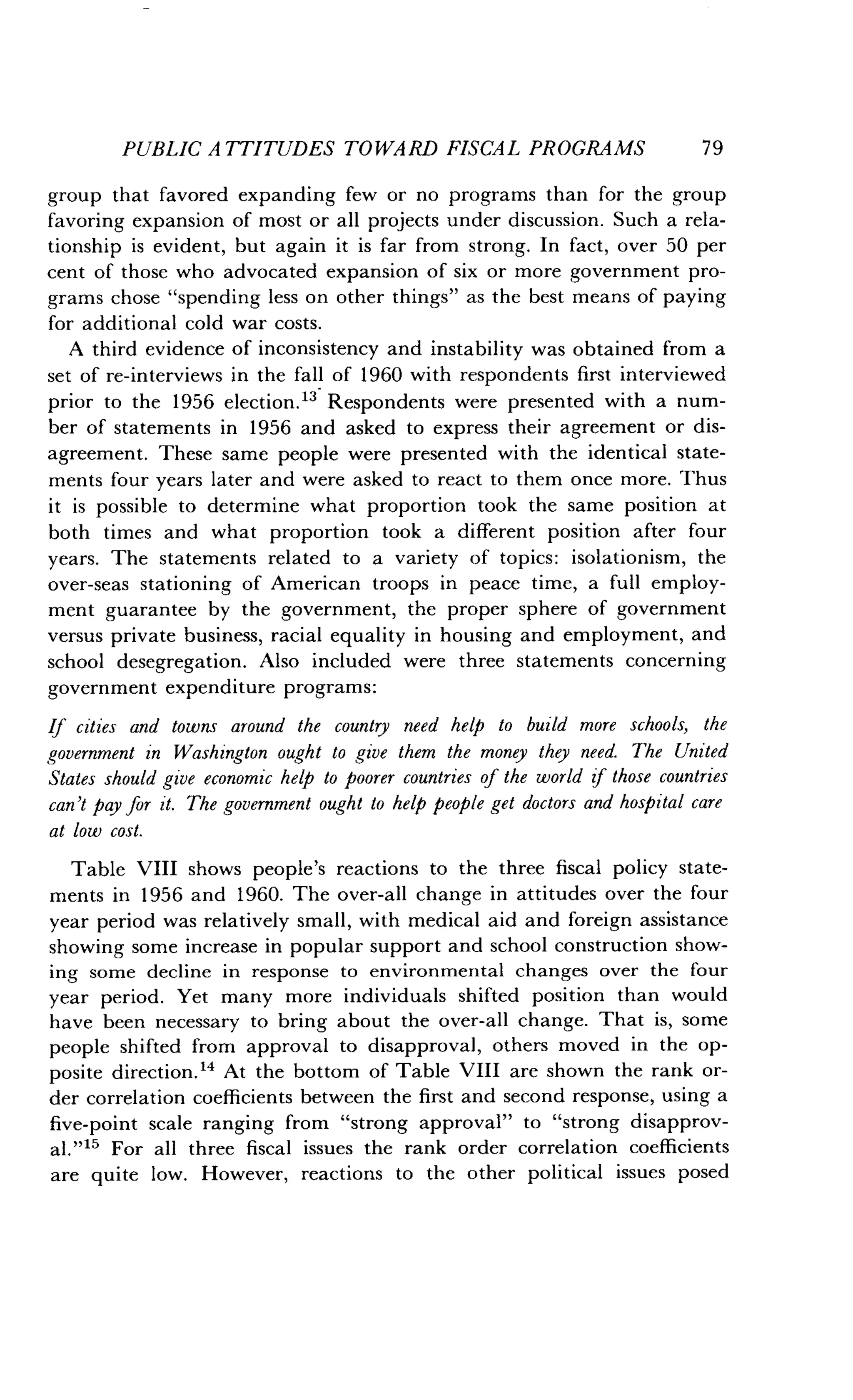 PUBLIC ATTITUDES TOWARD FISCAL PROGRAMS
	
79
group that favored expanding few or no programs than for the group
favoring expansion of most or all projects under discussion. Such a rela-
tionship is evident, but again it is far from strong . In fact, over 50 per
cent of those who advocated expansion of six or more government pro-
grams chose "spending less on other things" as the best means of paying
for additional cold war costs.
A third evidence of inconsistency and instability was obtained from a
set of re-interviews in the fall of 1960 with respondents first interviewed
prior to the 1956 election." Respondents were presented with a num-
ber of statements in 1956 and asked to express their agreement or dis-
agreement. These same people were presented with the identical state-
ments four years later and were asked to react to them once more . Thus
it is possible to determine what proportion took the same position at
both times and what proportion took a different position after four
years. The statements related to a variety of topics: isolationism, the
over-seas stationing of American troops in peace time, a full employ-
ment guarantee by the government, the proper sphere of government
versus private business, racial equality in housing and employment, and
school desegregation. Also included were three statements concerning
government expenditure programs :
If cities and towns around the country need help to build more schools, the
government in Washington ought to give them the money they need. The United
States should give economic help to poorer countries of the world if those countries
can't pay for it. The government ought to help people get doctors and hospital care
at low cost.
Table VIII shows people's reactions to the three fiscal policy state-
ments in 1956 and 1960. The over-all change in attitudes over the four
year period was relatively small, with medical aid and foreign assistance
showing some increase in popular support and school construction show-
ing some decline in response to environmental changes over the four
year period. Yet many more individuals shifted position than would
have been necessary to bring about the over-all change . That is, some
people shifted from approval to disapproval, others moved in the op-
posite direction ." At the bottom of Table VIII are shown the rank or-
der correlation coefficients between the first and second response, using a
five-point scale ranging from "strong approval" to "strong disapprov-
al."15 For all three fiscal issues the rank order correlation coefficients
are quite low. However, reactions to the other political issues posed
 
