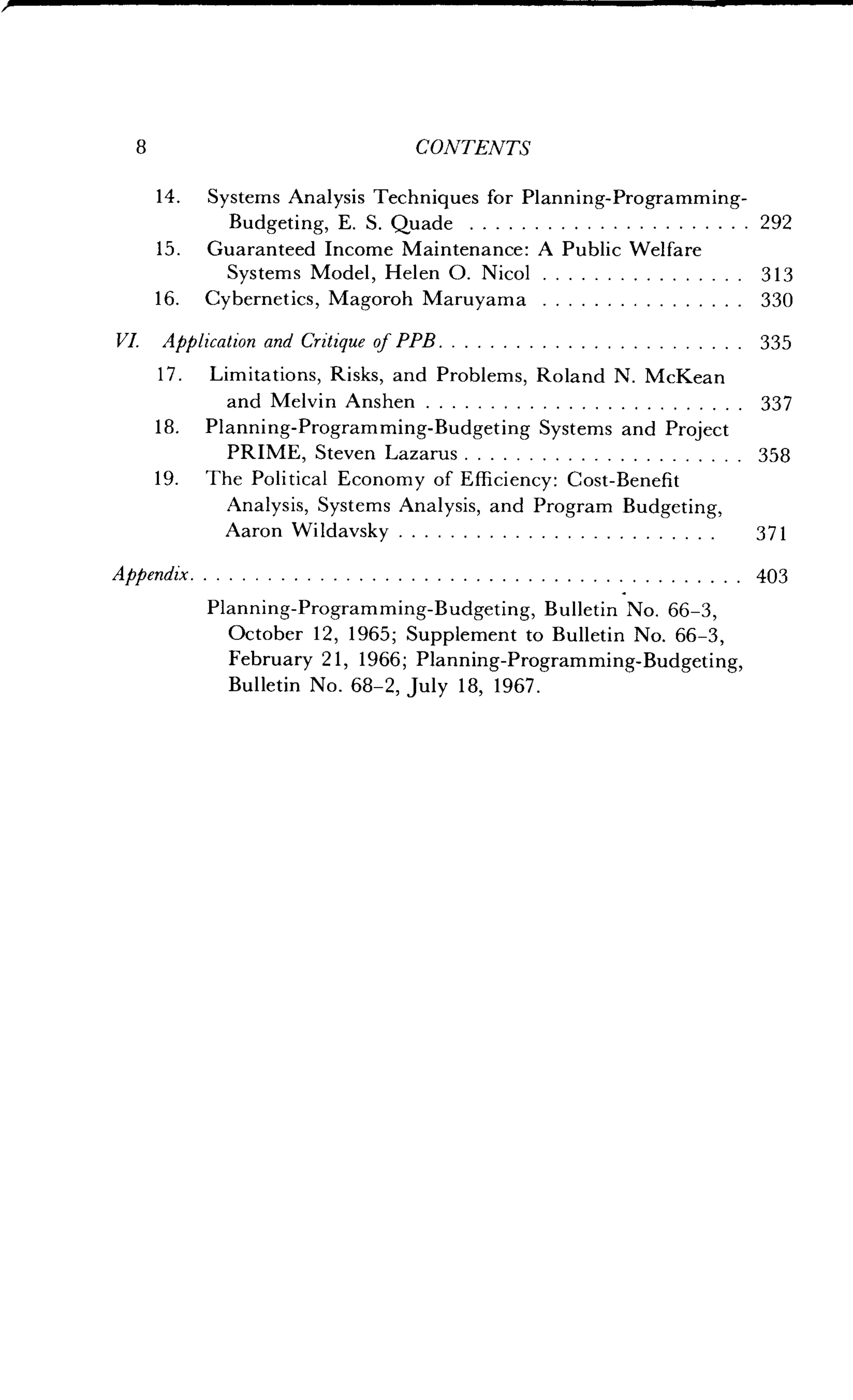 8
	
CONTENTS
14 . Systems Analysis Techniques for Planning-Programming-
Budgeting, E. S. Quade	 292
15 . Guaranteed Income Maintenance : A Public Welfare
Systems Model, Helen O . Nicol	313
16. Cybernetics, Magoroh Maruyama	 330
VI. Application and Critique of PPB	 335
17 . Limitations, Risks, and Problems, Roland N . McKean
and Melvin Anshen	 337
18. Planning-Programming-Budgeting Systems and Project
PRIME, Steven Lazarus	 358
19. The Political Economy of Efficiency : Cost-Benefit
Analysis, Systems Analysis, and Program Budgeting,
Aaron Wildavsky	 371
Appendix	 403
Planning-Programming-Budgeting, Bulletin No. 66-3,
October 12, 1965; Supplement to Bulletin No . 66-3,
February 21, 1966; Planning-Programming-Budgeting,
Bulletin No. 68-2, July 18, 1967 .
 