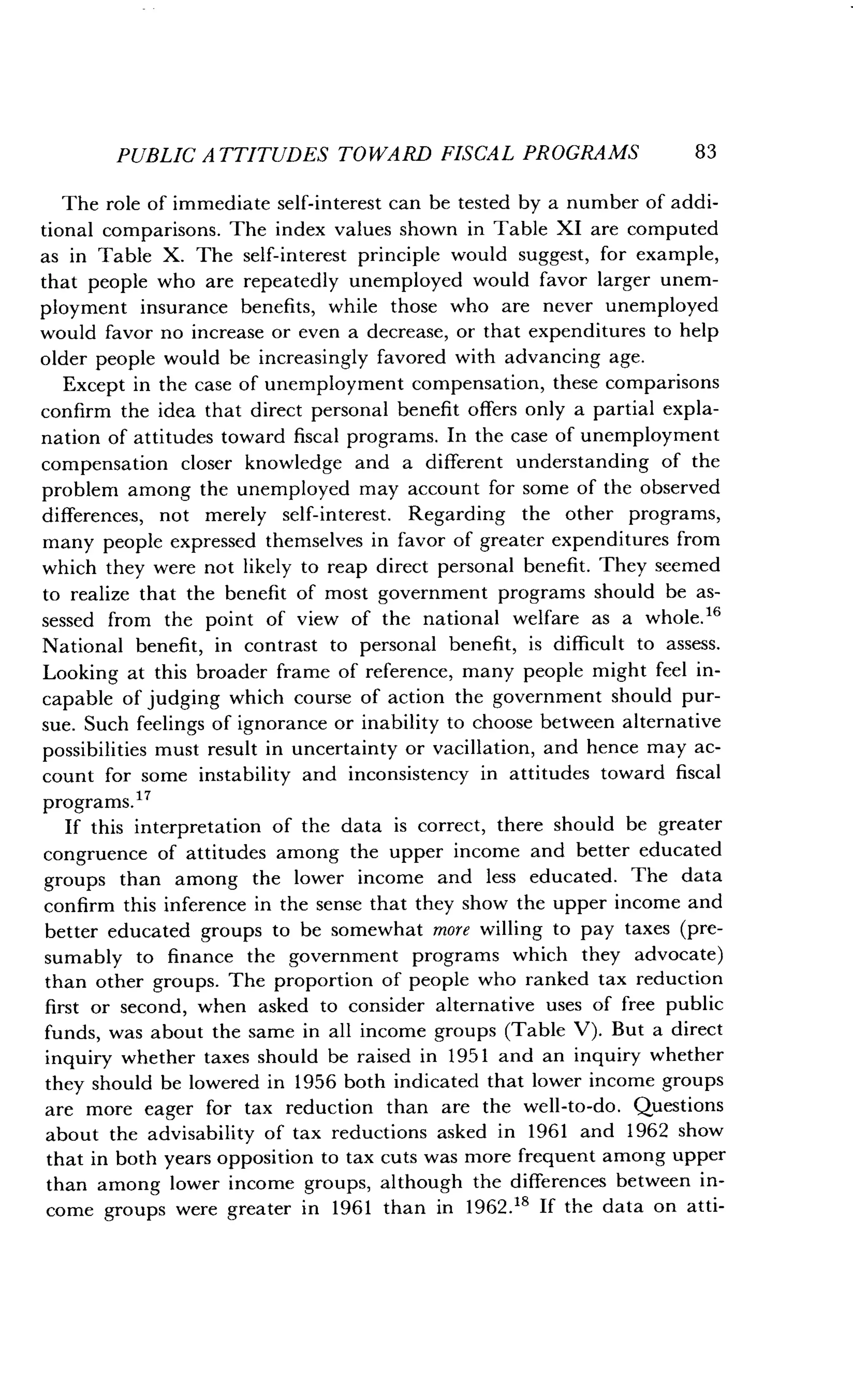 PUBLIC ATTITUDES TOWARD FISCAL PROGRAMS
	
83
The role of immediate self-interest can be tested by a number of addi-
tional comparisons . The index values shown in Table XI are computed
as in Table X. The self-interest principle would suggest, for example,
that people who are repeatedly unemployed would favor larger unem-
ployment insurance benefits, while those who are never unemployed
would favor no increase or even a decrease, or that expenditures to help
older people would be increasingly favored with advancing age .
Except in the case of unemployment compensation, these comparisons
confirm the idea that direct personal benefit offers only a partial expla-
nation of attitudes toward fiscal programs . In the case of unemployment
compensation closer knowledge and a different understanding of the
problem among the unemployed may account for some of the observed
differences, not merely self-interest. Regarding the other programs,
many people expressed themselves in favor of greater expenditures from
which they were not likely to reap direct personal benefit . They seemed
to realize that the benefit of most government programs should be as-
sessed from the point of view of the national welfare as a whole . 16
National benefit, in contrast to personal benefit, is difficult to assess .
Looking at this broader frame of reference, many people might feel in-
capable of judging which course of action the government should pur-
sue. Such feelings of ignorance or inability to choose between alternative
possibilities must result in uncertainty or vacillation, and hence may ac-
count for some instability and inconsistency in attitudes toward fiscal
programs. 17
If this interpretation of the data is correct, there should be greater
congruence of attitudes among the upper income and better educated
groups than among the lower income and less educated . The data
confirm this inference in the sense that they show the upper income and
better educated groups to be somewhat more willing to pay taxes (pre-
sumably to finance the government programs which they advocate)
than other groups. The proportion of people who ranked tax reduction
first or second, when asked to consider alternative uses of free public
funds, was about the same in all income groups (Table V) . But a direct
inquiry whether taxes should be raised in 1951 and an inquiry whether
they should be lowered in 1956 both indicated that lower income groups
are more eager for tax reduction than are the well-to-do . Questions
about the advisability of tax reductions asked in 1961 and 1962 show
that in both years opposition to tax cuts was more frequent among upper
than among lower income groups, although the differences between in-
come groups were greater in 1961 than in 1962 .18 If the data on atti-
 