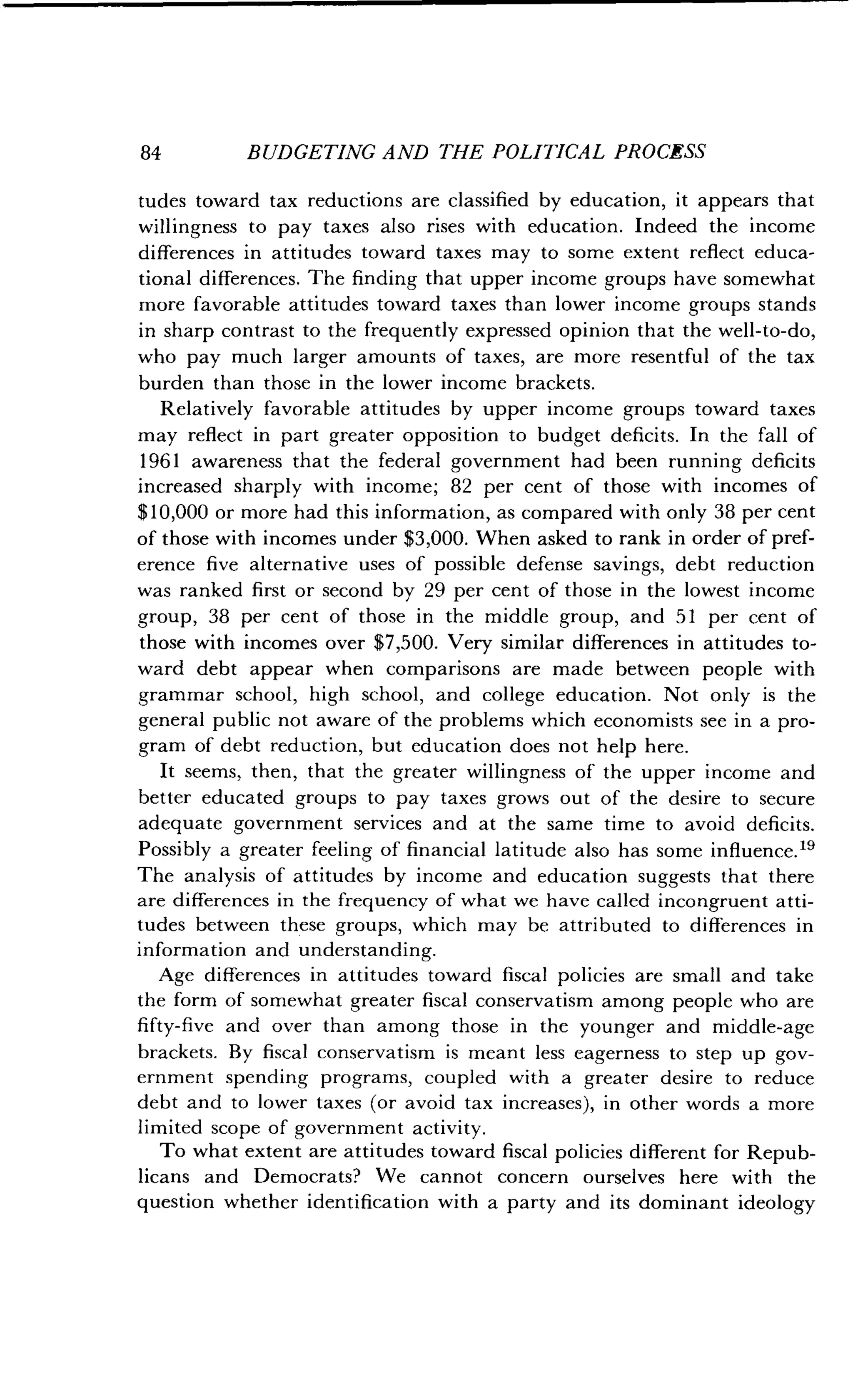 84
	
BUDGETING AND THE POLITICAL PROCESS
tudes toward tax reductions are classified by education, it appears that
willingness to pay taxes also rises with education . Indeed the income
differences in attitudes toward taxes may to some extent reflect educa-
tional differences. The finding that upper income groups have somewhat
more favorable attitudes toward taxes than lower income groups stands
in sharp contrast to the frequently expressed opinion that the well-to-do,
who pay much larger amounts of taxes, are more resentful of the tax
burden than those in the lower income brackets .
Relatively favorable attitudes by upper income groups toward taxes
may reflect in part greater opposition to budget deficits . In the fall of
1961 awareness that the federal government had been running deficits
increased sharply with income ; 82 per cent of those with incomes of
$10,000 or more had this information, as compared with only 38 per cent
of those with incomes under $3,000 . When asked to rank in order of pref-
erence five alternative uses of possible defense savings, debt reduction
was ranked first or second by 29 per cent of those in the lowest income
group, 38 per cent of those in the middle group, and 51 per cent of
those with incomes over $7,500 . Very similar differences in attitudes to-
ward debt appear when comparisons are made between people with
grammar school, high school, and college education . Not only is the
general public not aware of the problems which economists see in a pro-
gram of debt reduction, but education does not help here .
It seems, then, that the greater willingness of the upper income and
better educated groups to pay taxes grows out of the desire to secure
adequate government services and at the same time to avoid deficits .
Possibly a greater feeling of financial latitude also has some influence .t9
The analysis of attitudes by income and education suggests that there
are differences in the frequency of what we have called incongruent atti-
tudes between these groups, which may be attributed to differences in
information and understanding .
Age differences in attitudes toward fiscal policies are small and take
the form of somewhat greater fiscal conservatism among people who are
fifty-five and over than among those in the younger and middle-age
brackets. By fiscal conservatism is meant less eagerness to step up gov-
ernment spending programs, coupled with a greater desire to reduce
debt and to lower taxes (or avoid tax increases), in other words a more
limited scope of government activity .
To what extent are attitudes toward fiscal policies different for Repub-
licans and Democrats? We cannot concern ourselves here with the
question whether identification with a party and its dominant ideology
 
