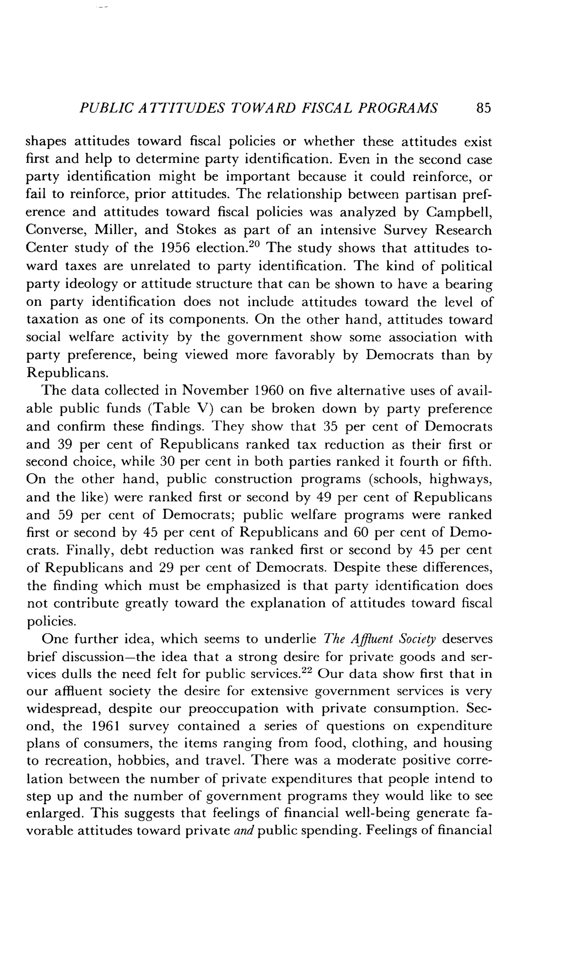 PUBLIC ATTITUDES TOWARD FISCAL PROGRAMS
	
85
shapes attitudes toward fiscal policies or whether these attitudes exist
first and help to determine party identification. Even in the second case
party identification might be important because it could reinforce, or
fail to reinforce, prior attitudes . The relationship between partisan pref-
erence and attitudes toward fiscal policies was analyzed by Campbell,
Converse, Miller, and Stokes as part of an intensive Survey Research
Center study of the 1956 election." The study shows that attitudes to-
ward taxes are unrelated to party identification . The kind of political
party ideology or attitude structure that can be shown to have a bearing
on party identification does not include attitudes toward the level of
taxation as one of its components . On the other hand, attitudes toward
social welfare activity by the government show some association with
party preference, being viewed more favorably by Democrats than by
Republicans.
The data collected in November 1960 on five alternative uses of avail-
able public funds (Table V) can be broken down by party preference
and confirm these findings . They show that ;35 per cent of Democrats
and 39 per cent of Republicans ranked tax reduction as their first or
second choice, while 30 per cent in both parties ranked it fourth or fifth.
On the other hand, public construction programs (schools, highways,
and the like) were ranked first or second by 49 per cent of Republicans
and 59 per cent of Democrats; public welfare programs were ranked
first or second by 45 per cent of Republicans and 60 per cent of Demo-
crats. Finally, debt reduction was ranked first or second by 45 per cent
of Republicans and 29 per cent of Democrats . Despite these differences,
the finding which must be emphasized is that party identification does
not contribute greatly toward the explanation of attitudes toward fiscal
policies.
One further idea, which seems to underlie The Affluent Society deserves
brief discussion-the idea that a strong desire for private goods and ser-
vices dulls the need felt for public services ." Our data show first that in
our affluent society the desire for extensive government services is very
widespread, despite our preoccupation with private consumption . Sec-
ond, the 1961 survey contained a series of questions on expenditure
plans of consumers, the items ranging from food, clothing, and housing
to recreation, hobbies, and travel . There was a moderate positive corre-
lation between the number of private expenditures that people intend to
step up and the number of government programs they would like to see
enlarged. This suggests that feelings of financial well-being generate fa-
vorable attitudes toward private and public spending . Feelings of financial
 