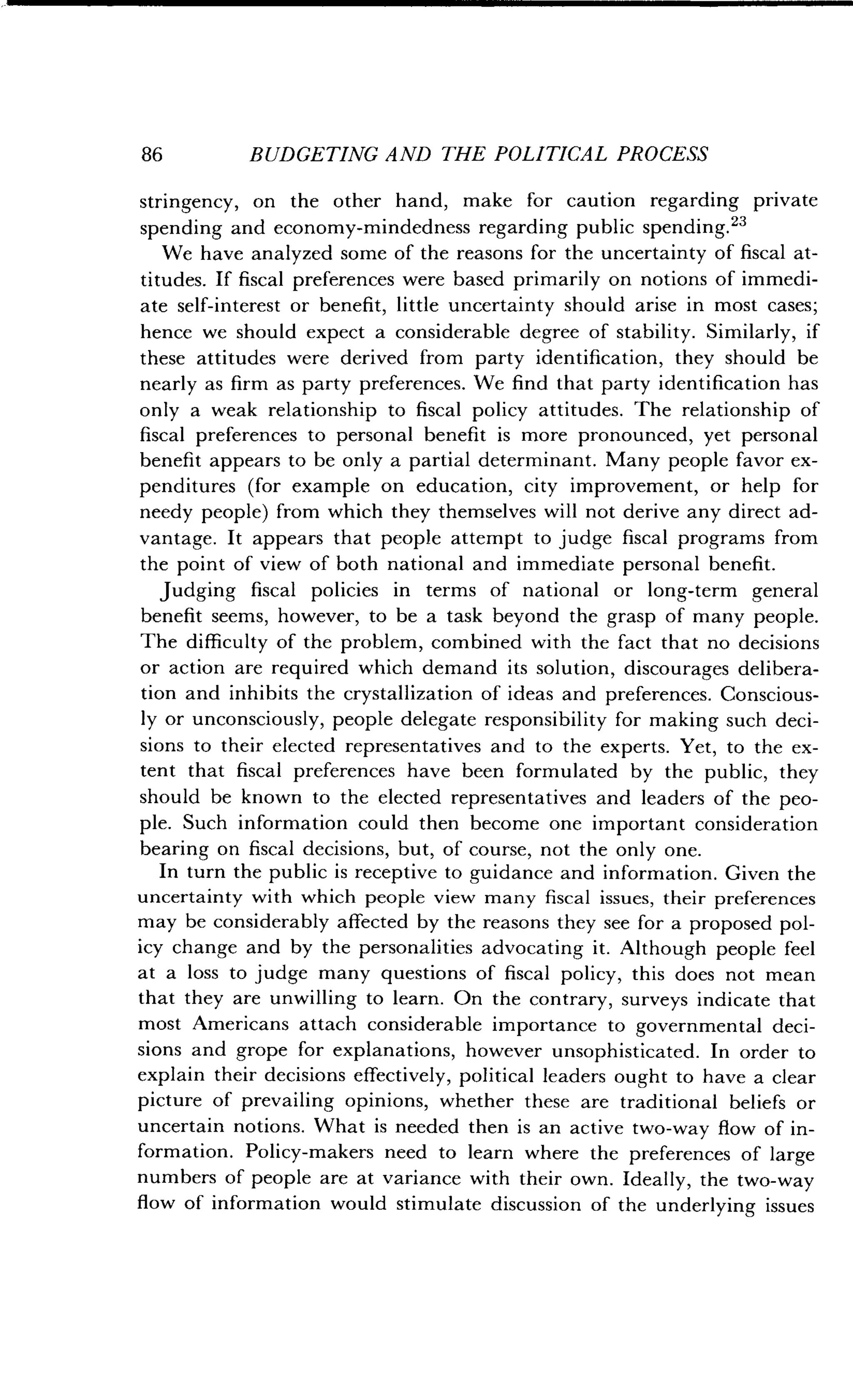 86
	
BUDGETING AND THE POLITICAL PROCESS
stringency, on the other hand, make for caution regarding private
spending and economy-mindedness regarding public spending. 23
We have analyzed some of the reasons for the uncertainty of fiscal at-
titudes. If fiscal preferences were based primarily on notions of immedi-
ate self-interest or benefit, little uncertainty should arise in most cases ;
hence we should expect a considerable degree of stability . Similarly, if
these attitudes were derived from party identification, they should be
nearly as firm as party preferences . We find that party identification has
only a weak relationship to fiscal policy attitudes . The relationship of
fiscal preferences to personal benefit is more pronounced, yet personal
benefit appears to be only a partial determinant . Many people favor ex-
penditures (for example on education, city improvement, or help for
needy people) from which they themselves will not derive any direct ad-
vantage . It appears that people attempt to judge fiscal programs from
the point of view of both national and immediate personal benefit .
Judging fiscal policies in terms of national or long-term general
benefit seems, however, to be a task beyond the grasp of many people .
The difficulty of the problem, combined with the fact that no decisions
or action are required which demand its solution, discourages delibera-
tion and inhibits the crystallization of ideas and preferences . Conscious-
ly or unconsciously, people delegate responsibility for making such deci-
sions to their elected representatives and to the experts . Yet, to the ex-
tent that fiscal preferences have been formulated by the public, they
should be known to the elected representatives and leaders of the peo-
ple. Such information could then become one important consideration
bearing on fiscal decisions, but, of course, not the only one.
In turn the public is receptive to guidance and information . Given the
uncertainty with which people view many fiscal issues, their preferences
may be considerably affected by the reasons they see for a proposed pol-
icy change and by the personalities advocating it . Although people feel
at a loss to judge many questions of fiscal policy, this does not mean
that they are unwilling to learn . On the contrary, surveys indicate that
most Americans attach considerable importance to governmental deci-
sions and grope for explanations, however unsophisticated . In order to
explain their decisions effectively, political leaders ought to have a clear
picture of prevailing opinions, whether these are traditional beliefs or
uncertain notions . What is needed then is an active two-way flow of in-
formation. Policy-makers need to learn where the preferences of large
numbers of people are at variance with their own. Ideally, the two-way
flow of information would stimulate discussion of the underlying issues
 