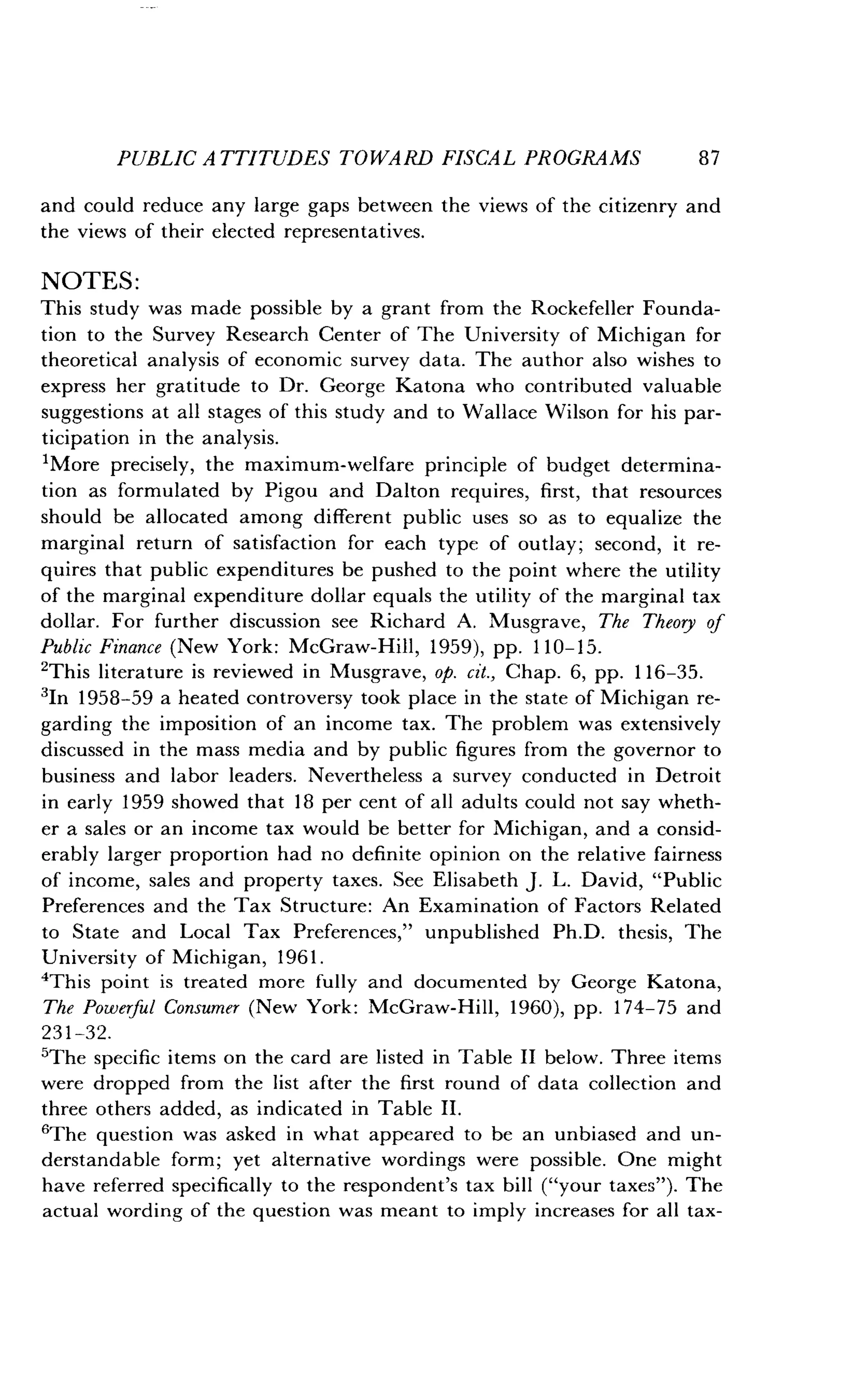 PUBLIC ATTITUDES TOWARD FISCAL PROGRAMS
	
87
and could reduce any large gaps between the views of the citizenry and
the views of their elected representatives .
NOTES :
This study was made possible by a grant from the Rockefeller Founda-
tion to the Survey Research Center of The University of Michigan for
theoretical analysis of economic survey data . The author also wishes to
express her gratitude to Dr . George Katona who contributed valuable
suggestions at all stages of this study and to Wallace Wilson for his par-
ticipation in the analysis .
'More precisely, the maximum-welfare principle of budget determina-
tion as formulated by Pigou and Dalton requires, first, that resources
should be allocated among different public uses so as to equalize the
marginal return of satisfaction for each type of outlay ; second, it re-
quires that public expenditures be pushed to the point where the utility
of the marginal expenditure dollar equals the utility of the marginal tax
dollar. For further discussion see Richard A . Musgrave, The Theory of
Public Finance (New York: McGraw-Hill, 1959), pp. 110-15.
'This literature is reviewed in Musgrave, op. cit., Chap. 6, pp. 116-35.
3In 1958-59 a heated controversy took place in the state of Michigan re-
garding the imposition of an income tax . The problem was extensively
discussed in the mass media and by public figures from the governor to
business and labor leaders . Nevertheless a survey conducted in Detroit
in early 1959 showed that 18 per cent of all adults could not say wheth-
er a sales or an income tax would be better for Michigan, and a consid-
erably larger proportion had no definite opinion on the relative fairness
of income, sales and property taxes . See Elisabeth J . L. David, "Public
Preferences and the Tax Structure : An Examination of Factors Related
to State and Local Tax Preferences," unpublished Ph.D. thesis, The
University of Michigan, 1961 .
'This point is treated more fully and documented by George Katona,
The Powerful Consumer (New York : McGraw-Hill, 1960), pp. 174-75 and
231-32.
'The specific items on the card are listed in Table II below . Three items
were dropped from the list after the first round of data collection and
three others added, as indicated in Table II .
'The question was asked in what appeared to be an unbiased and un-
derstandable form; yet alternative wordings were possible. One might
have referred specifically to the respondent's tax bill ("your taxes") . The
actual wording of the question was meant to imply increases for all tax-
 