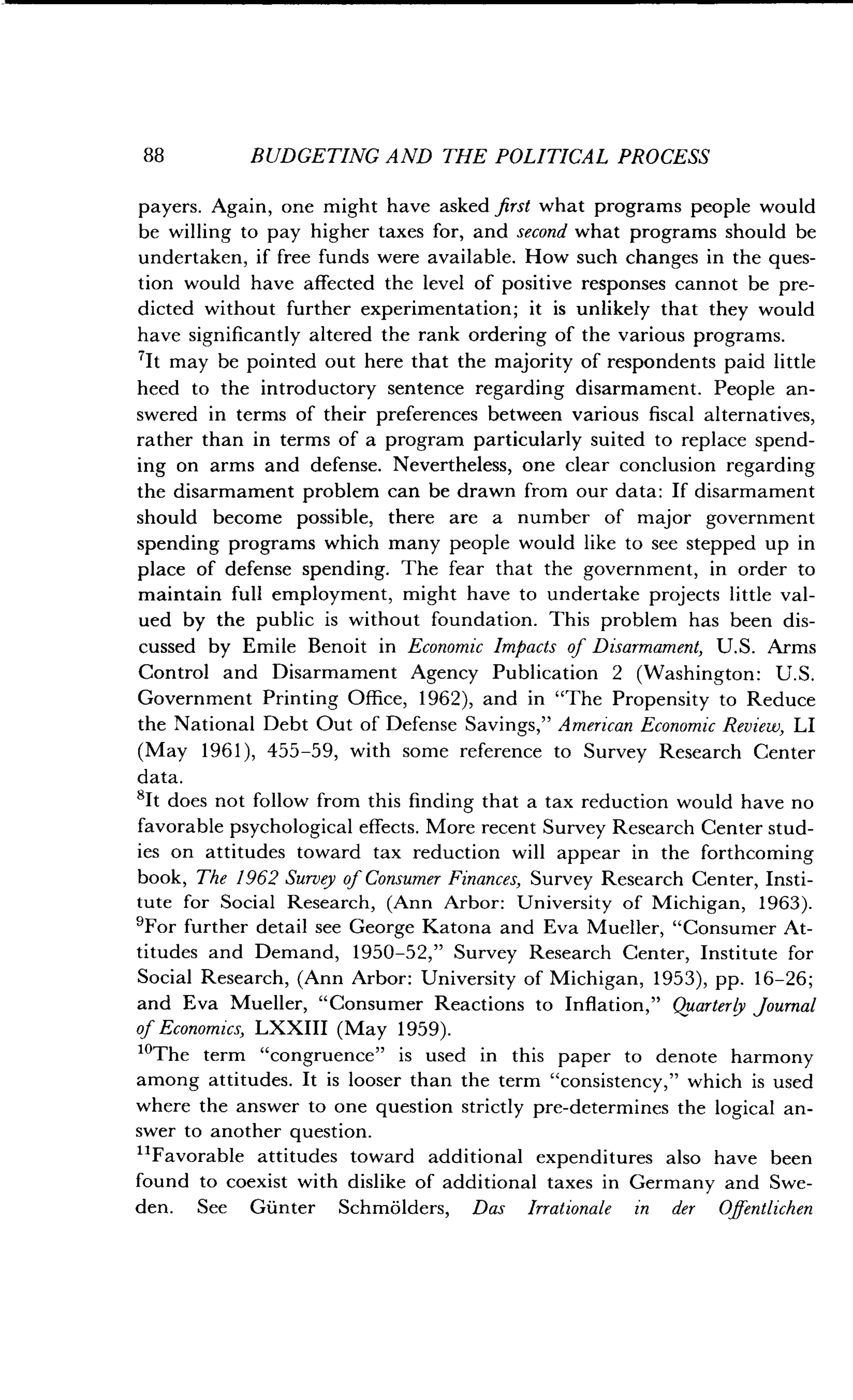 88
	
BUDGETING AND THE POLITICAL PROCESS
payers. Again, one might have asked first what programs people would
be willing to pay higher taxes for, and second what programs should be
undertaken, if free funds were available . How such changes in the ques-
tion would have affected the level of positive responses cannot be pre-
dicted without further experimentation ; it is unlikely that they would
have significantly altered the rank ordering of the various programs .
'It may be pointed out here that the majority of respondents paid little
heed to the introductory sentence regarding disarmament . People an-
swered in terms of their preferences between various fiscal alternatives,
rather than in terms of a program particularly suited to replace spend-
ing on arms and defense . Nevertheless, one clear conclusion regarding
the disarmament problem can be drawn from our data : If disarmament
should become possible, there are a number of major government
spending programs which many people would like to see stepped up in
place of defense spending. The fear that the government, in order to
maintain full employment, might have to undertake projects little val-
ued by the public is without foundation . This problem has been dis-
cussed by Emile Benoit in Economic Impacts of Disarmament, U.S. Arms
Control and Disarmament Agency Publication 2 (Washington : U.S.
Government Printing Office, 1962), and in "The Propensity to Reduce
the National Debt Out of Defense Savings," American Economic Review, LI
(May 1961), 455-59, with some reference to Survey Research Center
data.
'It does not follow from this finding that a tax reduction would have no
favorable psychological effects. More recent Survey Research Center stud-
ies on attitudes toward tax reduction will appear in the forthcoming
book, The 1962 Survey of Consumer Finances, Survey Research Center, Insti-
tute for Social Research, (Ann Arbor : University of Michigan, 1963) .
'For further detail see George Katona and Eva Mueller, "Consumer At-
titudes and Demand, 1950-52," Survey Research Center, Institute for
Social Research, (Ann Arbor : University of Michigan, 1953), pp . 16-26 ;
and Eva Mueller, "Consumer Reactions to Inflation," Quarterly Journal
of Economics, LXXIII (May 1959) .
"The term "congruence" is used in this paper to denote harmony
among attitudes. It is looser than the term "consistency," which is used
where the answer to one question strictly pre-determines the logical an-
swer to another question .
"Favorable attitudes toward additional expenditures also have been
found to coexist with dislike of additional taxes in Germany and Swe-
den. See Giinter Schmolders, Das Irrationale in der Offentlichen
 