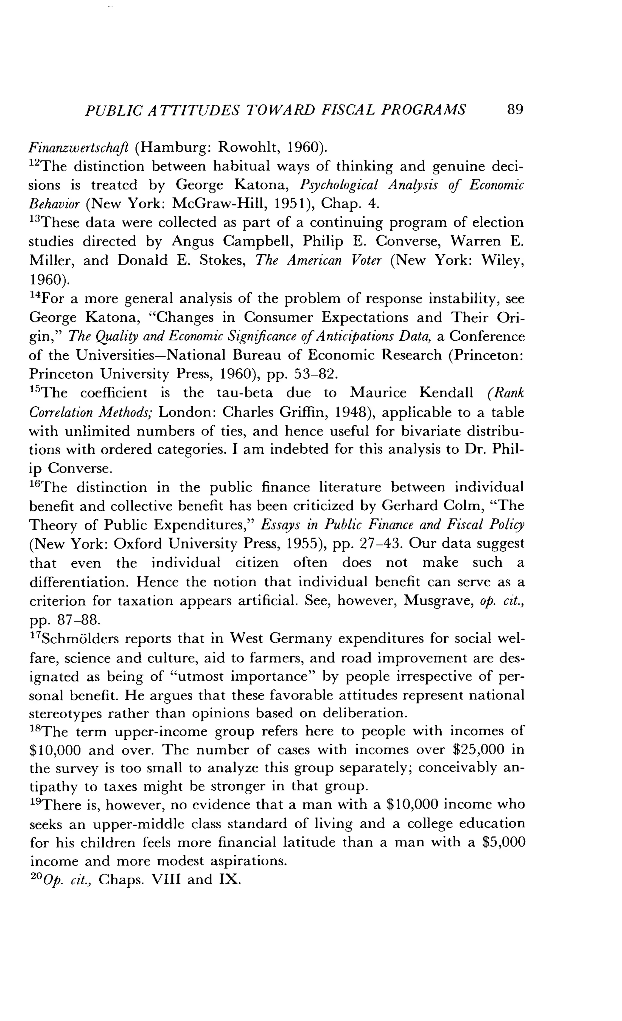 PUBLIC ATTITUDES TOWARD FISCAL PROGRAMS
	
89
Finanzwertschafl (Hamburg: Rowohlt, 1960).
"The distinction between habitual ways of thinking and genuine deci-
sions is treated by George Katona, Psychological Analysis of Economic
Behavior (New York : McGraw-Hill, 1951), Chap. 4.
"These data were collected as part of a continuing program of election
studies directed by Angus Campbell, Philip E . Converse, Warren E .
Miller, and Donald E . Stokes, The American Voter (New York : Wiley,
1960).
14
For a more general analysis of the problem of response instability, see
George Katona, "Changes in Consumer Expectations and Their Ori-
gin," The Quality and Economic Significance of Anticipation Data, a Conference
of the Universities-National Bureau of Economic Research (Princeton :
Princeton University Press, 1960), pp. 53-82.
"The coefficient is the tau-beta due to Maurice Kendall (Rank
Correlation Methods; London: Charles Griffin, 1948), applicable to a table
with unlimited numbers of ties, and hence useful for bivariate distribu-
tions with ordered categories . I am indebted for this analysis to Dr . Phil-
ip Converse .
"The distinction in the public finance literature between individual
benefit and collective benefit has been criticized by Gerhard Colm, "The
Theory of Public Expenditures," Essays in Public Finance and Fiscal Policy
(New York: Oxford University Press, 1955), pp. 27-43. Our data suggest
that even the individual citizen often does not make such a
differentiation. Hence the notion that individual benefit can serve as a
criterion for taxation appears artificial . See, however, Musgrave, op. cit.,
pp. 87-88.
17Schmolders reports that in West Germany expenditures for social wel-
fare, science and culture, aid to farmers, and road improvement are des-
ignated as being of "utmost importance" by people irrespective of per-
sonal benefit . He argues that these favorable attitudes represent national
stereotypes rather than opinions based on deliberation .
18The term upper-income group refers here to people with incomes of
$10,000 and over. The number of cases with incomes over $25,000 in
the survey is too small to analyze this group separately ; conceivably an-
tipathy to taxes might be stronger in that group .
"There is, however, no evidence that a man with a $10,000 income who
seeks an upper-middle class standard of living and a college education
for his children feels more financial latitude than a man with a $5,000
income and more modest aspirations.
"Op. cit., Chaps. VIII and IX.
 
