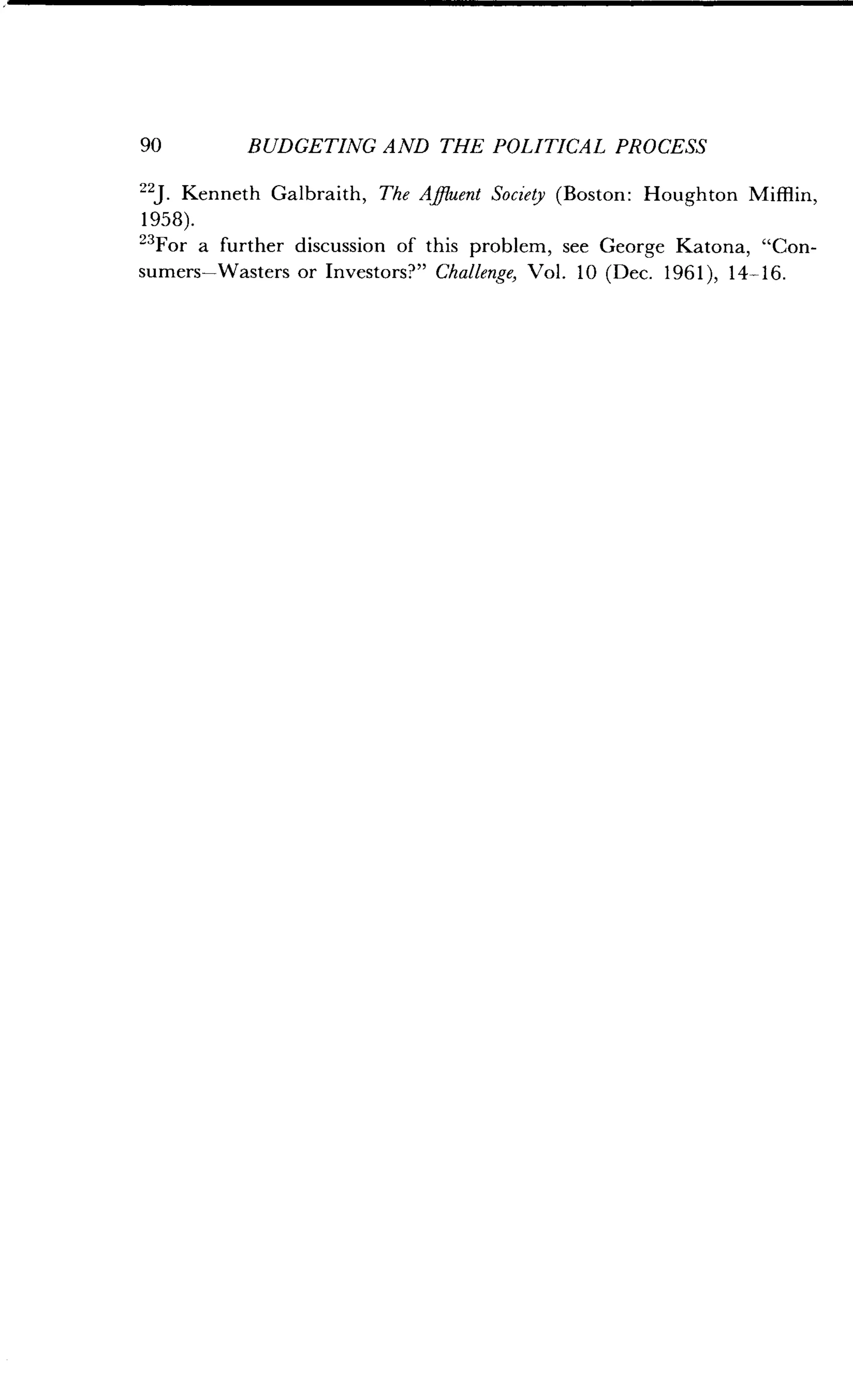 90
	
BUDGETING AND THE POLITICAL PROCESS
22J. Kenneth Galbraith, The Affluent Society (Boston : Houghton Muffin,
1958).
"For a further discussion of this problem, see George Katona, "Con-
sumers-Wasters or Investors?" Challenge, Vol . 10 (Dec. 1961), 14-16 .
 