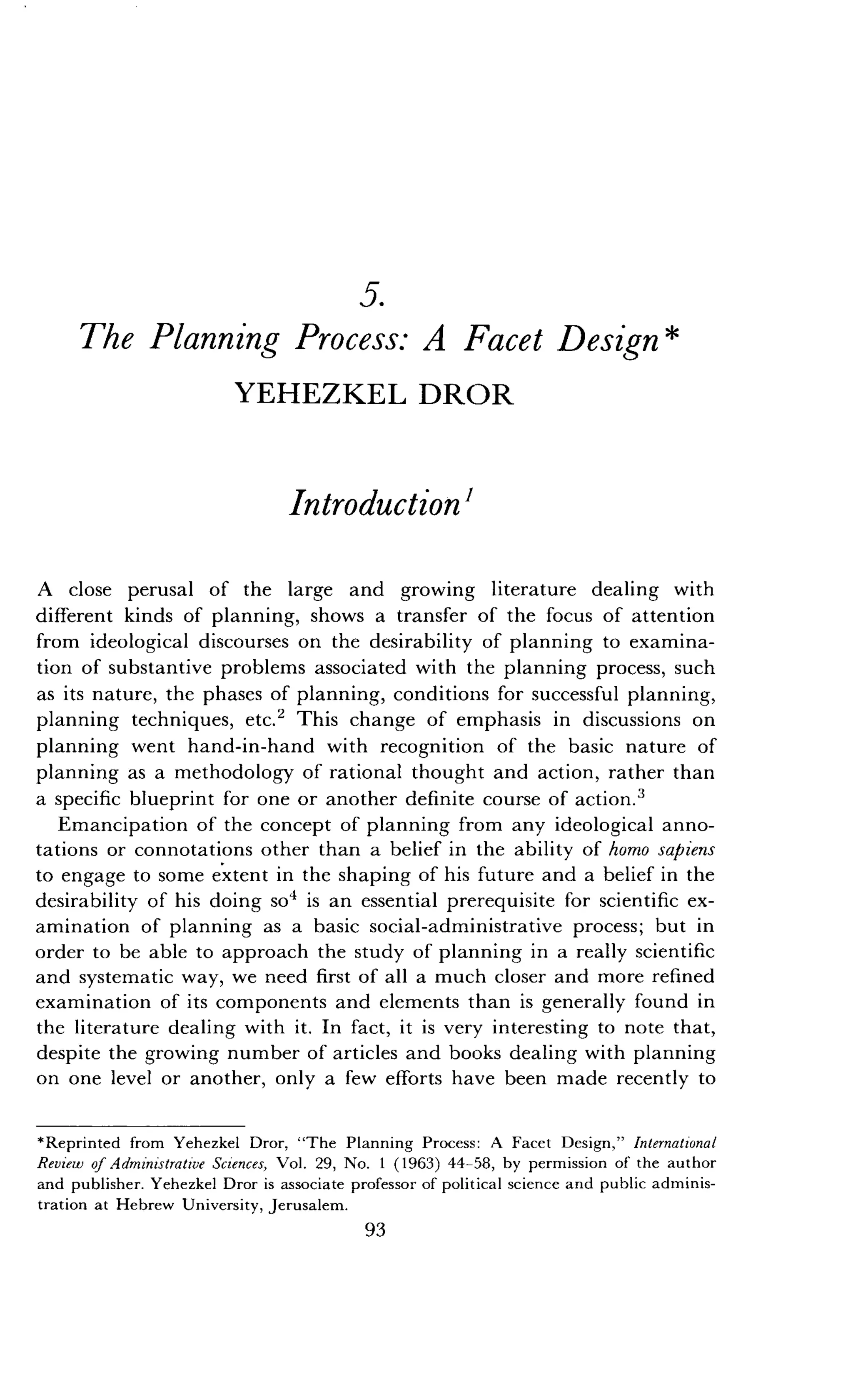 5.
The Planning Process: A Facet Design
YEHEZKEL DROR
Introduction'
A close perusal of the large and growing literature dealing with
different kinds of planning, shows a transfer of the focus of attention
from ideological discourses on the desirability of planning to examina-
tion of substantive problems associated with the planning process, such
as its nature, the phases of planning, conditions for successful planning,
planning techniques, etc .' This change of emphasis in discussions on
planning went hand-in-hand with recognition of the basic nature of
planning as a methodology of rational thought and action, rather than
a specific blueprint for one or another definite course of action .3
Emancipation of the concept of planning from any ideological anno-
tations or connotations other than a belief in the ability of homo sapiens
to engage to some extent in the shaping of his future and a belief in the
desirability of his doing so' is an essential prerequisite for scientific ex-
amination of planning as a basic social-administrative process ; but in
order to be able to approach the study of planning in a really scientific
and systematic way, we need first of all a much closer and more refined
examination of its components and elements than is generally found in
the literature dealing with it . In fact, it is very interesting to note that,
despite the growing number of articles and books dealing with planning
on one level or another, only a few efforts have been made recently to
*Reprinted from Yehezkel Dror, "The Planning Process : A Facet Design," International
Review of Administrative Sciences, Vol . 29, No . 1 (1963) 44-58, by permission of the author
and publisher. Yehezkel Dror is associate professor of political science and public adminis-
tration at Hebrew University, Jerusalem .
93
 