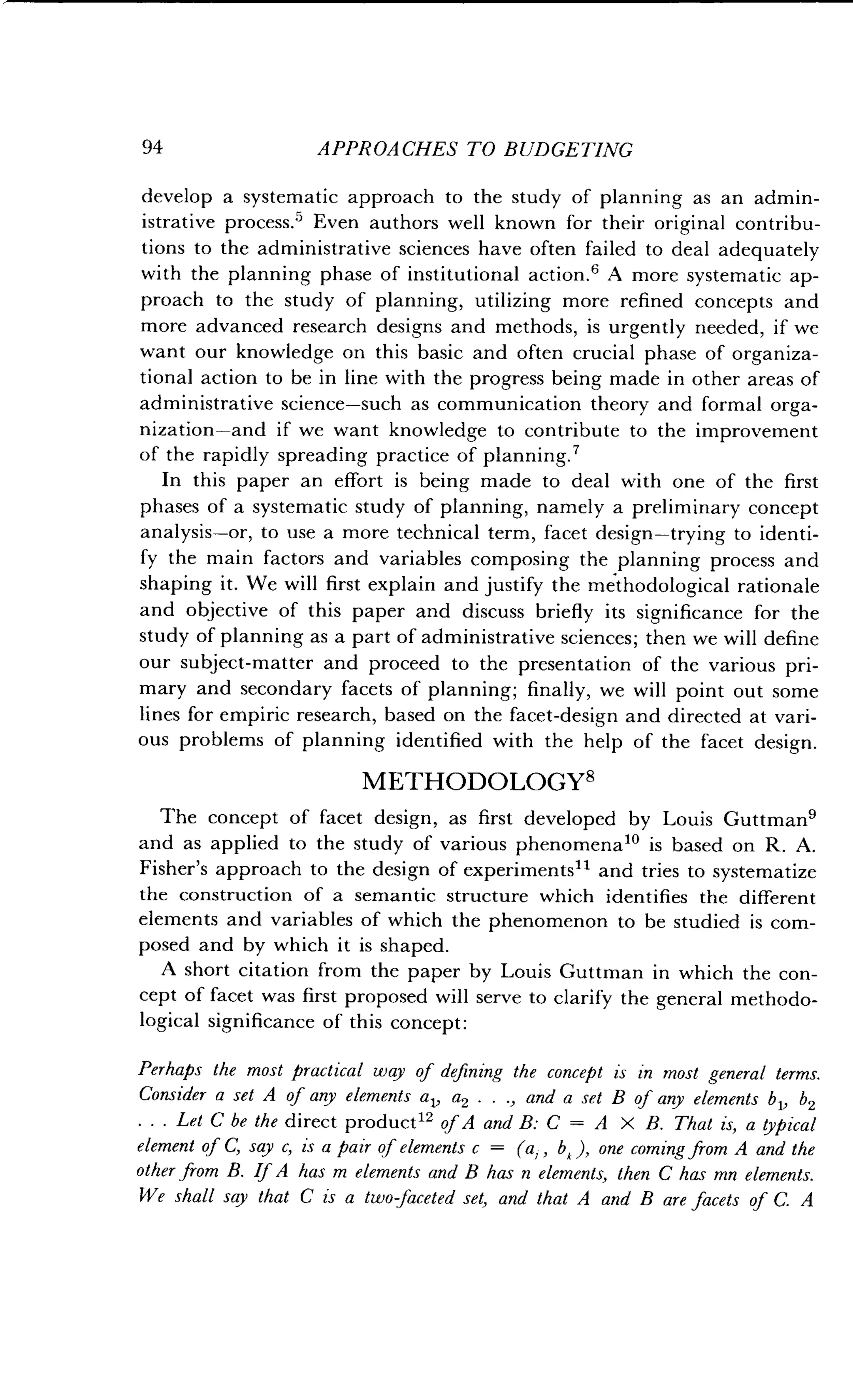 94
	
APPROACHES TO BUDGETING
develop a systematic approach to the study of planning as an admin-
istrative process.5 Even authors well known for their original contribu-
tions to the administrative sciences have often failed to deal adequately
with the planning phase of institutional action .' A more systematic ap-
proach to the study of planning, utilizing more refined concepts and
more advanced research designs and methods, is urgently needed, if we
want our knowledge on this basic and often crucial phase of organiza-
tional action to be in line with the progress being made in other areas of
administrative science-such as communication theory and formal orga-
nization-and if we want knowledge to contribute to the improvement
of the rapidly spreading practice of planning .
In this paper an effort is being made to deal with one of the first
phases of a systematic study of planning, namely a preliminary concept
analysis-or, to use a more technical term, facet design-trying to identi-
fy the main factors and variables composing the planning process and
shaping it . We will first explain and justify the methodological rationale
and objective of this paper and discuss briefly its significance for the
study of planning as a part of administrative sciences ; then we will define
our subject-matter and proceed to the presentation of the various pri-
mary and secondary facets of planning ; finally, we will point out some
lines for empiric research, based on the facet-design and directed at vari-
ous problems of planning identified with the help of the facet design .
METHODOLOGY8
The concept of facet design, as first developed by Louis Guttman'
and as applied to the study of various phenomena 10 is based on R . A.
Fisher's approach to the design of experiments 11 and tries to systematize
the construction of a semantic structure which identifies the different
elements and variables of which the phenomenon to be studied is com-
posed and by which it is shaped .
A short citation from the paper by Louis Guttman in which the con-
cept of facet was first proposed will serve to clarify the general methodo-
logical significance of this concept :
Perhaps the most practical way of defining the concept is in most general terms.
Consider a set A of any elements a 1, a2 . . ., and a set B of any elements b 1, b2
. . . Let C be the direct product 12 of A and B: C = A X B. That is, a typical
element of C, say c, is a pair of elements c = (a,, bk ), one coming from A and the
other from B. If A has m elements and B has n elements, then C has mn elements .
We shall say that C is a two faceted set, and that A and B are facets of C . A
 