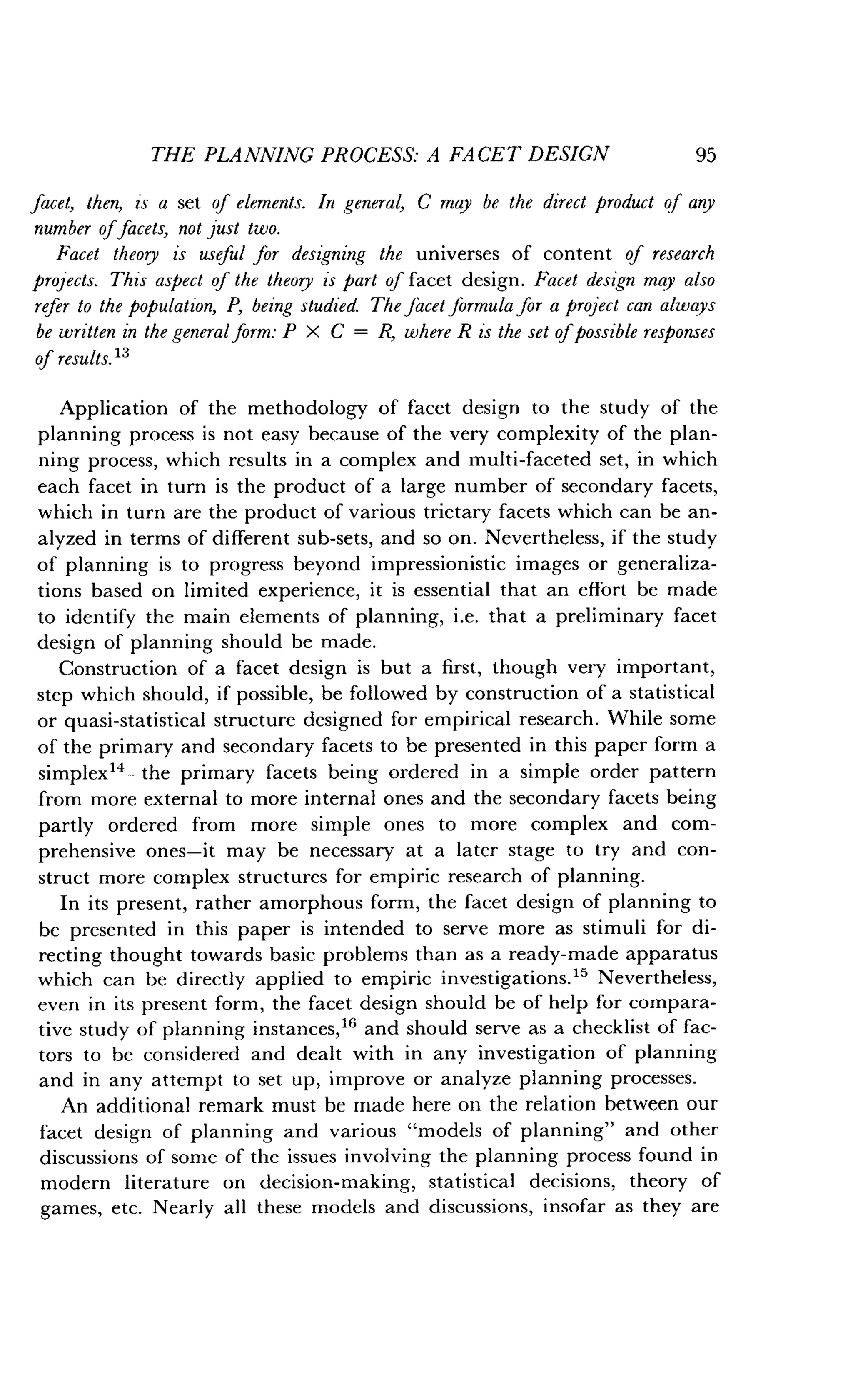 THE PLANNING PROCESS: A FACET DESIGN
	
95
facet, then, is a set of elements. In general, C may be the direct product of any
number offacets, not just two.
Facet theory is useful for designing the universes of content of research
projects. This aspect of the theory is part of facet design . Facet design may also
refer to the population, P, being studied. The facet formula for a project can always
be written in the general form : P X C = R, where R is the set of possible responses
of results. 13
Application of the methodology of facet design to the study of the
planning process is not easy because of the very complexity of the plan-
ning process, which results in a complex and multi-faceted set, in which
each facet in turn is the product of a large number of secondary facets,
which in turn are the product of various trietary facets which can be an-
alyzed in terms of different sub-sets, and so on . Nevertheless, if the study
of planning is to progress beyond impressionistic images or generaliza-
tions based on limited experience, it is essential that an effort be made
to identify the main elements of planning, i .e. that a preliminary facet
design of planning should be made .
Construction of a facet design is but a first, though very important,
step which should, if possible, be followed by construction of a statistical
or quasi-statistical structure designed for empirical research . While some
of the primary and secondary facets to be presented in this paper form a
simplex14-the primary facets being ordered in a simple order pattern
from more external to more internal ones and the secondary facets being
partly ordered from more simple ones to more complex and com-
prehensive ones-it may be necessary at a later stage to try and con-
struct more complex structures for empiric research of planning .
In its present, rather amorphous form, the facet design of planning to
be presented in this paper is intended to serve more as stimuli for di-
recting thought towards basic problems than as a ready-made apparatus
which can be directly applied to empiric investigations ." Nevertheless,
even in its present form, the facet design should be of help for compara-
tive study of planning instances,16 and should serve as a checklist of fac-
tors to be considered and dealt with in any investigation of planning
and in any attempt to set up, improve or analyze planning processes.
An additional remark must be made here on the relation between our
facet design of planning and various "models of planning" and other
discussions of some of the issues involving the planning process found in
modern literature on decision-making, statistical decisions, theory of
games, etc . Nearly all these models and discussions, insofar as they are
 
