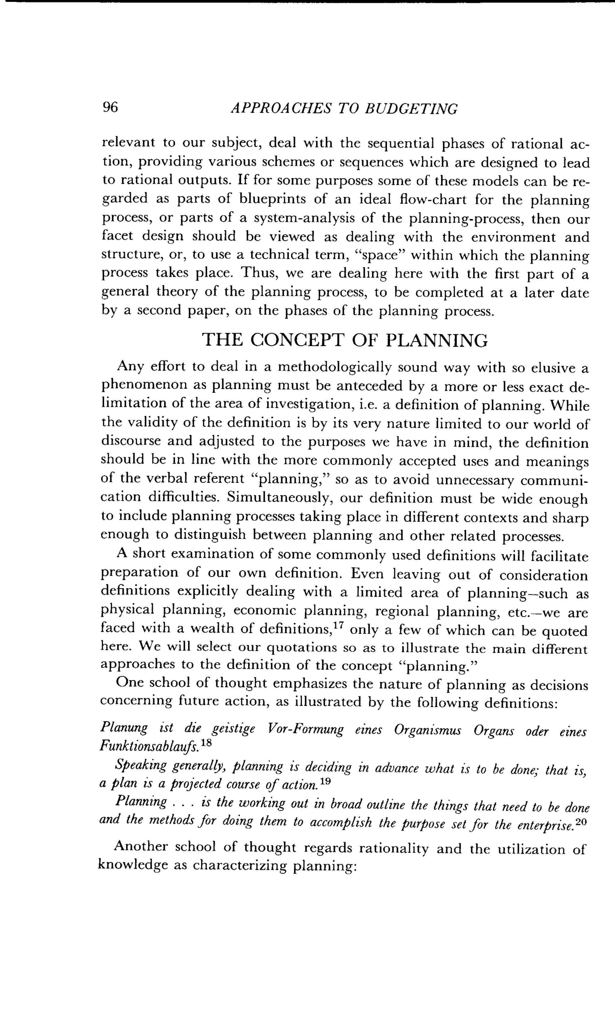 96
	
APPROACHES TO BUDGETING
relevant to our subject, deal with the sequential phases of rational ac-
tion, providing various schemes or sequences which are designed to lead
to rational outputs. If for some purposes some of these models can be re-
garded as parts of blueprints of an ideal flow-chart for the planning
process, or parts of a system-analysis of the planning-process, then our
facet design should be viewed as dealing with the environment and
structure, or, to use a technical term, "space" within which the planning
process takes place . Thus, we are dealing here with the first part of a
general theory of the planning process, to be completed at a later date
by a second paper, on the phases of the planning process .
THE CONCEPT OF PLANNING
Any effort to deal in a methodologically sound way with so elusive a
phenomenon as planning must be anteceded by a more or less exact de-
limitation of the area of investigation, i .e. a definition of planning. While
the validity of the definition is by its very nature limited to our world of
discourse and adjusted to the purposes we have in mind, the definition
should be in line with the more commonly accepted uses and meanings
of the verbal referent "planning," so as to avoid unnecessary communi-
cation difficulties . Simultaneously, our definition must be wide enough
to include planning processes taking place in different contexts and sharp
enough to distinguish between planning and other related processes .
A short examination of some commonly used definitions will facilitate
preparation of our own definition . Even leaving out of consideration
definitions explicitly dealing with a limited area of planning-such as
physical planning, economic planning, regional planning, etc.-we are
faced with a wealth of definitions, 17 only a few of which can be quoted
here. We will select our quotations so as to illustrate the main different
approaches to the definition of the concept "planning ."
One school of thought emphasizes the nature of planning as decisions
concerning future action, as illustrated by the following definitions :
Planting ist die geistige Vor-Formung eines Organism us Organs oder eines
Funktionsablaufs. 18
Speaking generally, planning is deciding in advance what is to be done; that is,
a plan is a projected course of action . 19
Planning . . . is the working out in broad outline the things that need to be done
and the methods for doing them to accomplish the purpose set for the enterprise . 20
Another school of thought regards rationality and the utilization of
knowledge as characterizing planning :
 