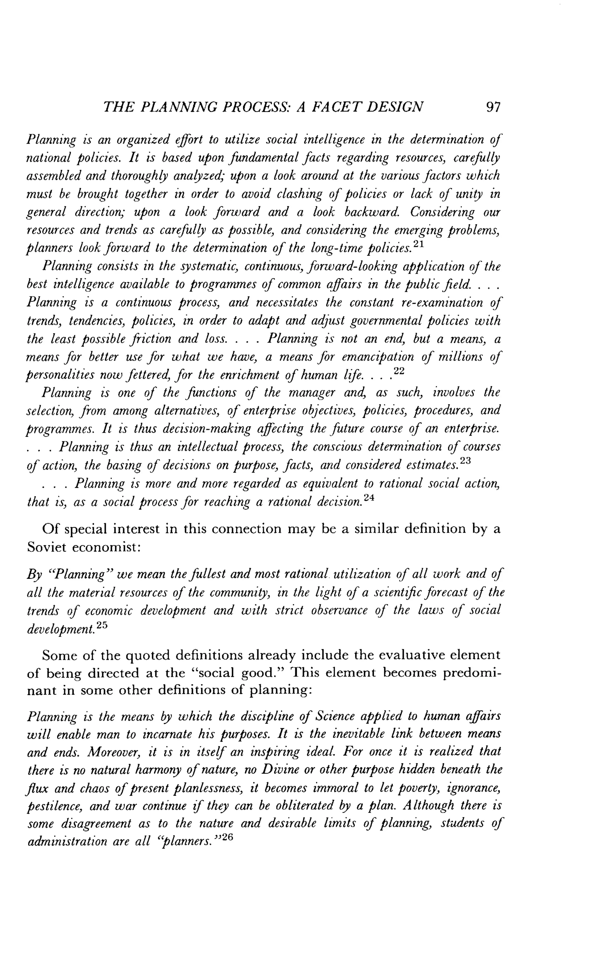 THE PLANNING PROCESS: A FACET DESIGN
	
97
Planning is an organized effort to utilize social intelligence in the determination of
national policies. It is based upon fundamental facts regarding resources, carefully
assembled and thoroughly analyzed; upon a look around at the various factors which
must be brought together in order to avoid clashing of policies or lack of unity in
general direction; upon a look forward and a look backward. Considering our
resources and trends as carefully as possible, and considering the emerging problems,
planners look forward to the determination of the long-time policies ."
Planning consists in the systematic, continuous, forward-looking application of the
best intelligence available to programmes of common affairs in the public field. . . .
Planning is a continuous process, and necessitates the constant re-examination of
trends, tendencies, policies, in order to adapt and adjust governmental policies with
the least possible friction and loss . . . . Planning is not an end, but a means, a
means for better use for what we have, a means for emancipation of millions of
personalities now fettered, for the enrichment of human life . . . , 22
Planning is one of the functions of the manager and, as such, involves the
selection, from among alternatives, of enterprise objectives, policies, procedures, and
programmes . It is thus decision-making affecting the future course of an enterprise.
. . . Planning is thus an intellectual process, the conscious determination of courses
of action, the basing of decisions on purpose, facts, and considered estimates. 23
. . . Planning is more and more regarded as equivalent to rational social action,
that is, as a social process for reaching a rational decision .24
Of special interest in this connection may be a similar definition by a
Soviet economist :
By "Planning" we mean the fullest and most rational utilization of all work and of
all the material resources of the community, in the light of a scientific forecast of the
trends of economic development and with strict observance of the laws of social
development. 25
Some of the quoted definitions already include the evaluative element
of being directed at the "social good ." This element becomes predomi-
nant in some other definitions of planning :
Planning is the means by which the discipline of Science applied to human affairs
will enable man to incarnate his purposes . It is the inevitable link between means
and ends. Moreover, it is in itself an inspiring ideal . For once it is realized that
there is no natural harmony of nature, no Divine or other purpose hidden beneath the
flux and chaos of present planlessness, it becomes immoral to let poverty, ignorance,
pestilence, and war continue if they can be obliterated by a plan . Although there is
some disagreement as to the nature and desirable limits of planning, students of
administration are all `planners. "26
 