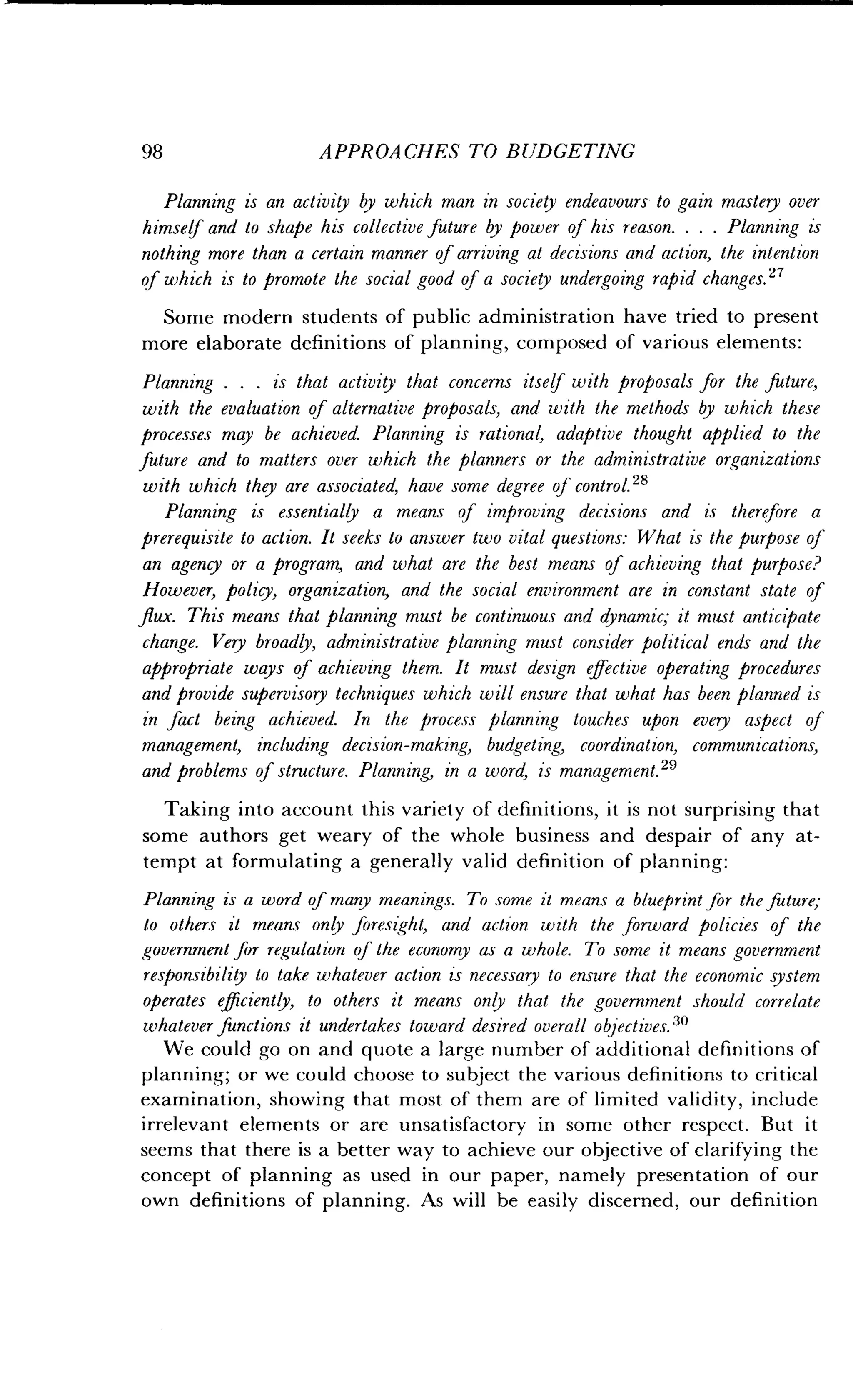 98
	
APPROACHES TO BUDGETING
Planning is an activity by which man in society endeavours to gain mastery over
himself and to shape his collective future by power of his reason . . . . Planning is
nothing more than a certain manner of arriving at decisions and action, the intention
of which is to promote the social good of a society undergoing rapid changes . 27
Some modern students of public administration have tried to present
more elaborate definitions of planning, composed of various elements :
Planning . . . is that activiy that concerns itself with proposals for the future,
with the evaluation of alternative proposals, and with the methods by which these
processes may be achieved. Planning is rational, adaptive thought applied to the
future and to matters over which the planners or the administrative organizations
with which they are associated, have some degree of control. 28
Planning is essentially a means of improving decisions and is therefore a
prerequisite to action . It seeks to answer two vital questions: What is the purpose of
an agency or a program, and what are the best means of achieving that purpose?
However, policy, organization, and the social environment are in constant state of
flux. This means that planning must be continuous and dynamic; it must anticipate
change. Very broadly, administrative planning must consider political ends and the
appropriate ways of achieving them . It must design effective operating procedures
and provide supervisory techniques which will ensure that what has been planned is
in fact being achieved. In the process planning touches upon every aspect of
management, including decision-making, budgeting, coordination, communications,
and problems of structure . Planning, in a word, is management .29
Taking into account this variety of definitions, it is not surprising that
some authors get weary of the whole business and despair of any at-
tempt at formulating a generally valid definition of planning :
Planning is a word of many meanings. To some it means a blueprint for the future;
to others it means only foresight, and action with the forward policies of the
government for regulation of the economy as a whole. To some it means government
responsibility to take whatever action is necessary to ensure that the economic system
operates efficiently, to others it means only that the government should correlate
whatever functions it undertakes toward desired overall objectives . 30
We could go on and quote a large number of additional definitions of
planning; or we could choose to subject the various definitions to critical
examination, showing that most of them are of limited validity, include
irrelevant elements or are unsatisfactory in some other respect . But it
seems that there is a better way to achieve our objective of clarifying the
concept of planning as used in our paper, namely presentation of our
own definitions of planning. As will be easily discerned, our definition
 