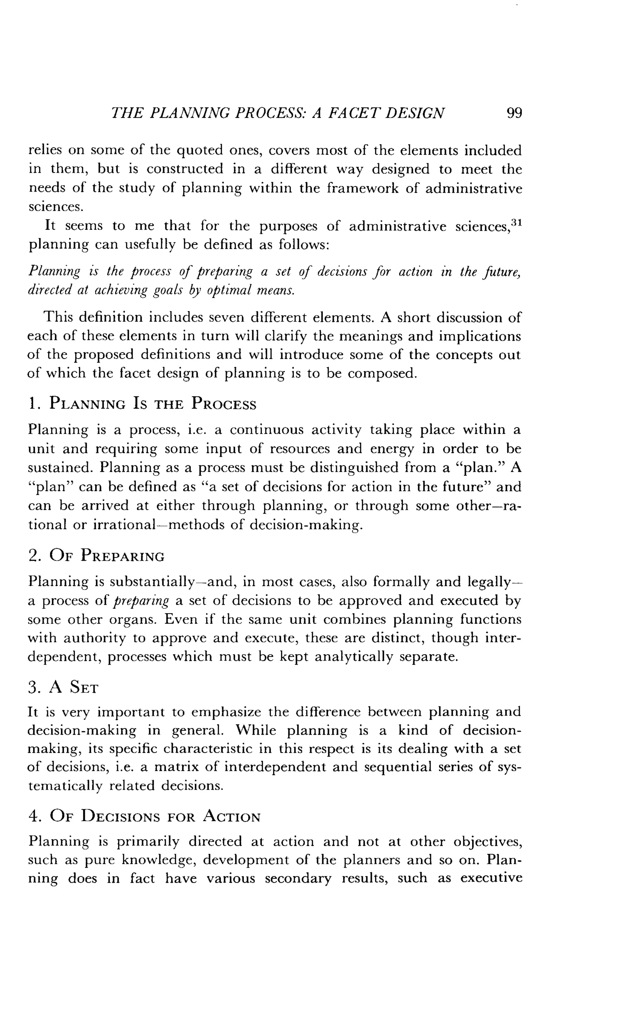 THE PLANNING PROCESS: A FACET DESIGN
	
99
relies on some of the quoted ones, covers most of the elements included
in them, but is constructed in a different way designed to meet the
needs of the study of planning within the framework of administrative
sciences.
It seems to me that for the purposes of administrative sciences,"
planning can usefully be defined as follows :
Planning is the process of preparing a set of decisions for action in the future,
directed at achieving goals by optimal means .
This definition includes seven different elements. A short discussion of
each of these elements in turn will clarify the meanings and implications
of the proposed definitions and will introduce some of the concepts out
of which the facet design of planning is to be composed .
1 . PLANNING IS THE PROCESS
Planning is a process, i.e. a continuous activity taking place within a
unit and requiring some input of resources and energy in order to be
sustained. Planning as a process must be distinguished from a "plan ." A
"plan" can be defined as "a set of decisions for action in the future" and
can be arrived at either through planning, or through some other-ra-
tional or irrational-methods of decision-making .
2. OF PREPARING
Planning is substantially-and, in most cases, also formally and legally-
a process of preparing a set of decisions to be approved and executed by
some other organs. Even if the same unit combines planning functions
with authority to approve and execute, these are distinct, though inter-
dependent, processes which must be kept analytically separate .
3 . A SET
It is very important to emphasize the difference between planning and
decision-making in general . While planning is a kind of decision-
making, its specific characteristic in this respect is its dealing with a set
of decisions, i .e. a matrix of interdependent and sequential series of sys-
tematically related decisions.
4. OF DECISIONS FOR ACTION
Planning is primarily directed at action and not at other objectives,
such as pure knowledge, development of the planners and so on . Plan-
ning does in fact have various secondary results, such as executive
 