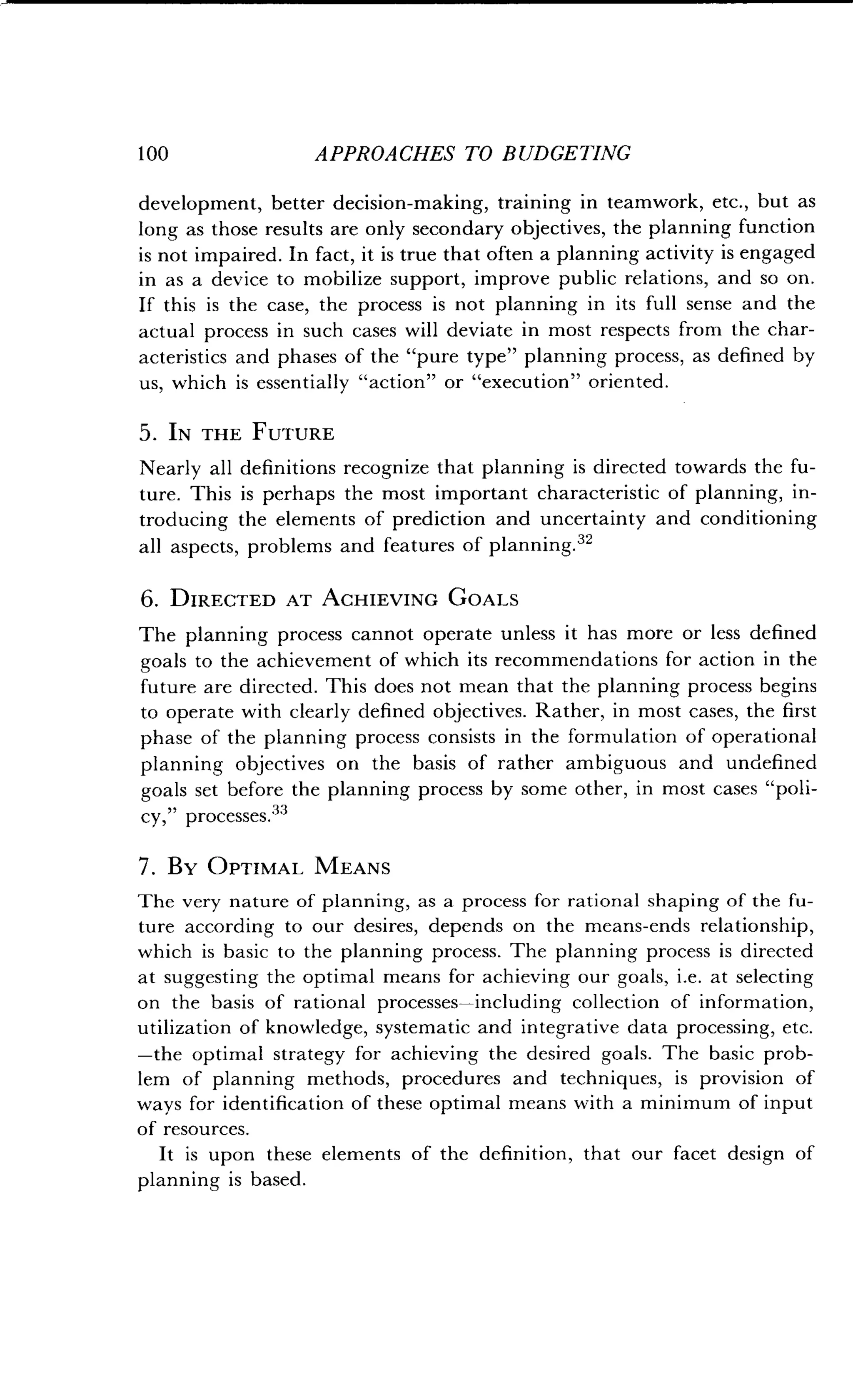 1 00
	
APPROACHES TO BUDGETING
development, better decision-making, training in teamwork, etc ., but as
long as those results are only secondary objectives, the planning function
is not impaired. In fact, it is true that often a planning activity is engaged
in as a device to mobilize support, improve public relations, and so on.
If this is the case, the process is not planning in its full sense and the
actual process in such cases will deviate in most respects from the char-
acteristics and phases of the "pure type" planning process, as defined by
us, which is essentially "action" or "execution" oriented.
5 . IN THE FUTURE
Nearly all definitions recognize that planning is directed towards the fu-
ture. This is perhaps the most important characteristic of planning, in-
troducing the elements of prediction and uncertainty and conditioning
all aspects, problems and features of planning .32
6 . DIRECTED AT ACHIEVING GOALS
The planning process cannot operate unless it has more or less defined
goals to the achievement of which its recommendations for action in the
future are directed. This does not mean that the planning process begins
to operate with clearly defined objectives . Rather, in most cases, the first
phase of the planning process consists in the formulation of operational
planning objectives on the basis of rather ambiguous and undefined
goals set before the planning process by some other, in most cases "poli-
cy," processes.33
7 . By OPTIMAL MEANS
The very nature of planning, as a process for rational shaping of the fu-
ture according to our desires, depends on the means-ends relationship,
which is basic to the planning process . The planning process is directed
at suggesting the optimal means for achieving our goals, i .e . at selecting
on the basis of rational processes-including collection of information,
utilization of knowledge, systematic and integrative data processing, etc.
-the optimal strategy for achieving the desired goals . The basic prob-
lem of planning methods, procedures and techniques, is provision of
ways for identification of these optimal means with a minimum of input
of resources.
It is upon these elements of the definition, that our facet design of
planning is based .
 