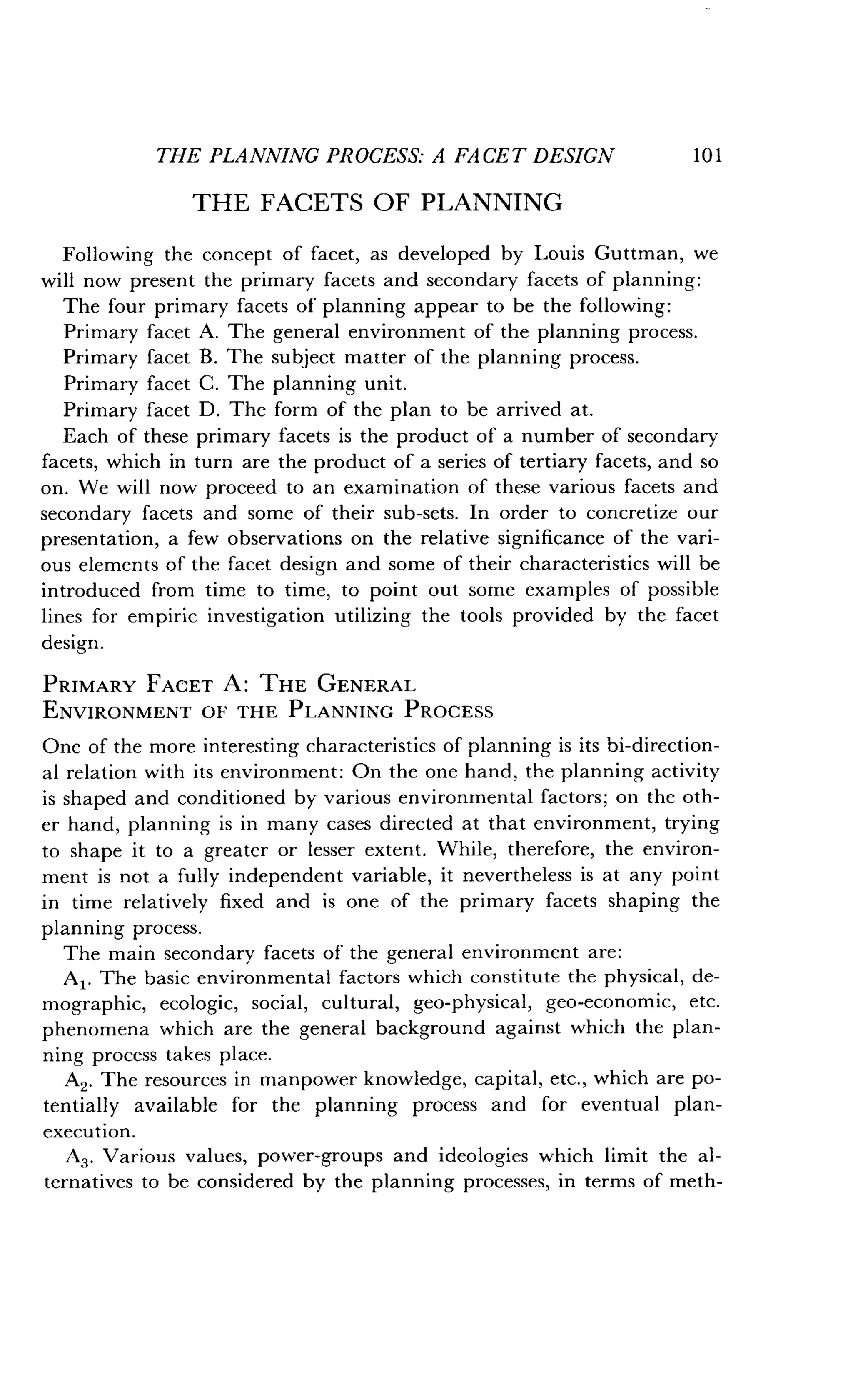 THE PLANNING PROCESS: A FACET DESIGN
	
101
THE FACETS OF PLANNING
Following the concept of facet, as developed by Louis Guttman, we
will now present the primary facets and secondary facets of planning :
The four primary facets of planning appear to be the following :
Primary facet A . The general environment of the planning process.
Primary facet B . The subject matter of the planning process .
Primary facet C . The planning unit.
Primary facet D . The form of the plan to be arrived at .
Each of these primary facets is the product of a number of secondary
facets, which in turn are the product of a series of tertiary facets, and so
on. We will now proceed to an examination of these various facets and
secondary facets and some of their sub-sets . In order to concretize our
presentation, a few observations on the relative significance of the vari-
ous elements of the facet design and some of their characteristics will be
introduced from time to time, to point out some examples of possible
lines for empiric investigation utilizing the tools provided by the facet
design.
PRIMARY FACET A : THE GENERAL
ENVIRONMENT OF THE PLANNING PROCESS
One of the more interesting characteristics of planning is its bi-direction-
al relation with its environment : On the one hand, the planning activity
is shaped and conditioned by various environmental factors ; on the oth-
er hand, planning is in many cases directed at that environment, trying
to shape it to a greater or lesser extent . While, therefore, the environ-
ment is not a fully independent variable, it nevertheless is at any point
in time relatively fixed and is one of the primary facets shaping the
planning process .
The main secondary facets of the general environment are :
Al . The basic environmental factors which constitute the physical, de-
mographic, ecologic, social, cultural, geo-physical, geo-economic, etc .
phenomena which are the general background against which the plan-
ning process takes place .
A2. The resources in manpower knowledge, capital, etc ., which are po-
tentially available for the planning process and for eventual plan-
execution.
A3 . Various values, power-groups and ideologies which limit the al-
ternatives to be considered by the planning processes, in terms of meth-
 