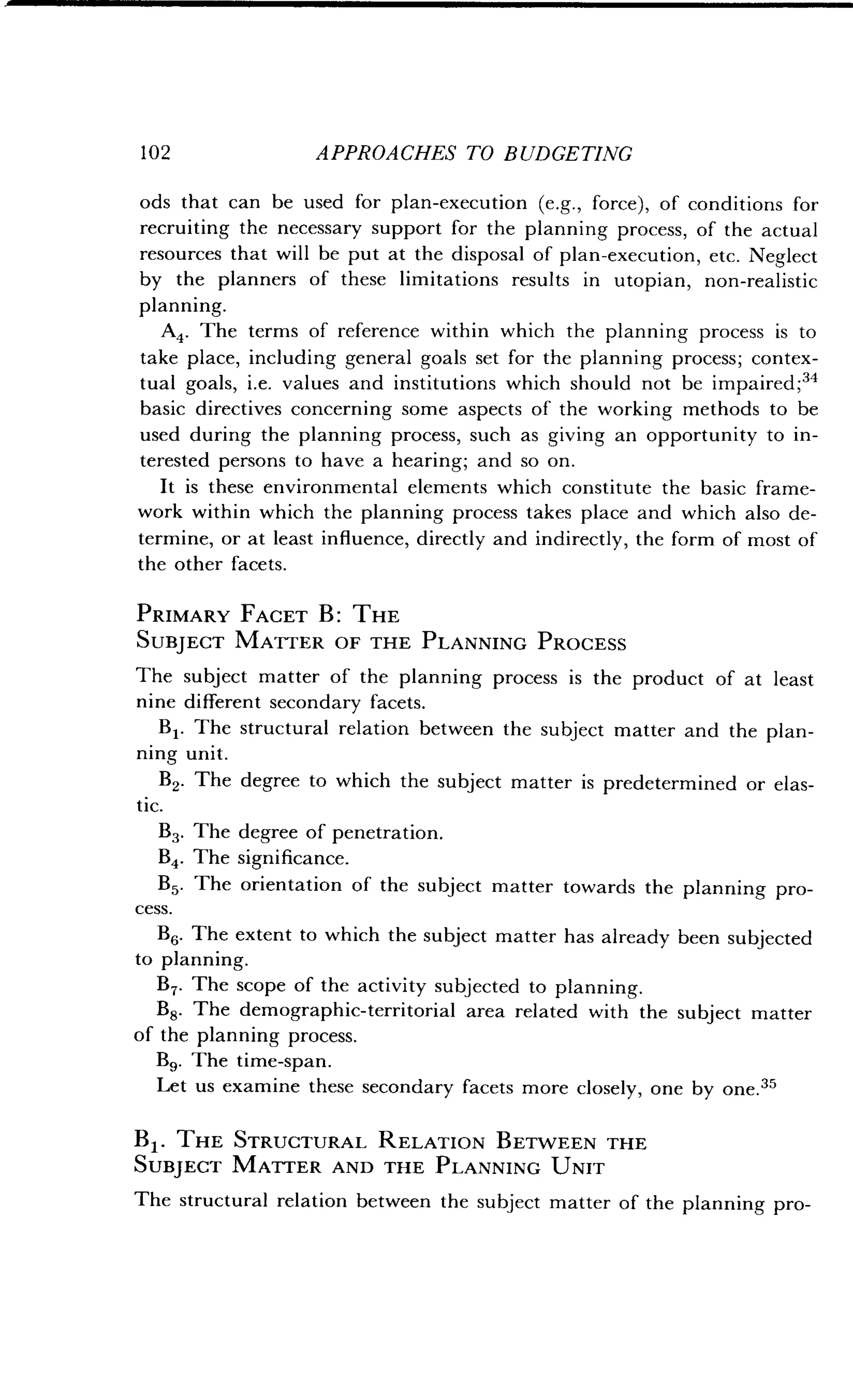 1 02 APPROACHES TO BUDGETING
ods that can be used for plan-execution (e .g., force), of conditions for
recruiting the necessary support for the planning process, of the actual
resources that will be put at the disposal of plan-execution, etc . Neglect
by the planners of these limitations results in utopian, non-realistic
planning.
A4. The terms of reference within which the planning process is to
take place, including general goals set for the planning process ; contex-
tual goals, i.e. values and institutions which should not be impaired ;34
basic directives concerning some aspects of the working methods to be
used during the planning process, such as giving an opportunity to in-
terested persons to have a hearing; and so on.
It is these environmental elements which constitute the basic frame-
work within which the planning process takes place and which also de-
termine, or at least influence, directly and indirectly, the form of most of
the other facets .
PRIMARY FACET B : THE
SUBJECT MATTER OF THE PLANNING PROCESS
The subject matter of the planning process is the product of at least
nine different secondary facets .
B1 . The structural relation between the subject matter and the plan-
ning unit.
B2. The degree to which the subject matter is predetermined or elas-
tic.
B3. The degree of penetration .
B4. The significance.
B5. The orientation of the subject matter towards the planning pro-
cess.
B6. The extent to which the subject matter has already been subjected
to planning.
B7. The scope of the activity subjected to planning.
B8. The demographic-territorial area related with the subject matter
of the planning process.
B9. The time-span .
Let us examine these secondary facets more closely, one by one . 35
B 1. THE STRUCTURAL RELATION BETWEEN THE
SUBJECT MATTER AND THE PLANNING UNIT
The structural relation between the subject matter of the planning pro-
 