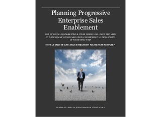 Planning Progressive
Enterprise Sales
Enablement
AN EBOOK & IBOOK BY JEREMY BARNISH & STEVE CREPEAU
FOR VP’S OF SALES & MARKETING & OTHER SENIOR LEVEL EXECS WHO NEED
TO PLAN TO RAMP UP NEW SALES PEOPLE OR IMPROVE THE PRODUCTIVITY
OF AN EXISTING TEAM
THE TRUE SALES RESULTS SALES ENABLEMENT PLANNING FRAMEWORKTM
 
