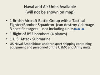 Naval and Air Units Available (will not be shown on map) 1 British Aircraft Battle Group with a Tactical Fighter/Bomber Squadron  (can destroy / damage 3 specific targets – not including units) 1 flight of B52 bombers (4 planes) 1 U.S. Attack Submarine US Naval Amphibious and transport shipping containing equipment and personnel of the USMC and Army units. 