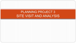 PLANNING PROJECT 3
SITE VISIT AND ANALYSIS
 