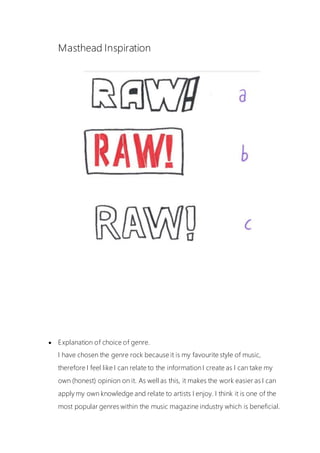 Masthead Inspiration
 Explanation of choice of genre.
I have chosen the genre rock because it is my favourite style of music,
therefore I feel like I can relate to the information I create as I can take my
own (honest) opinion on it. As well as this, it makes the work easier as I can
apply my own knowledge and relate to artists I enjoy. I think it is one of the
most popular genres within the music magazine industry which is beneficial.
 