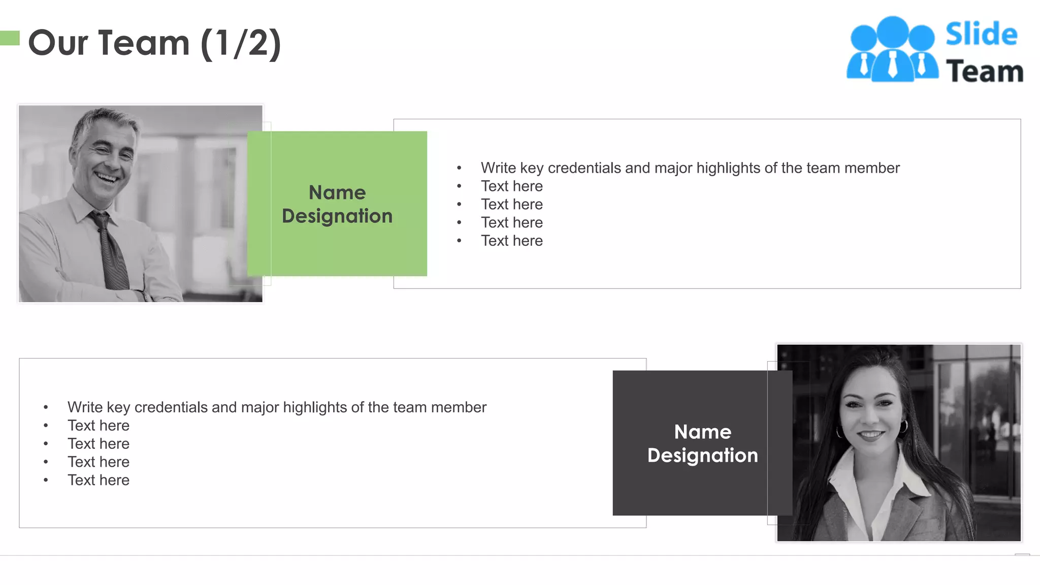 Our Team (1/2)
11
This slide is 100% editable. Adapt it to your needs and capture your audience's attention.
• Write key credentials and major highlights of the team member
• Text here
• Text here
• Text here
• Text here
Name
Designation
• Write key credentials and major highlights of the team member
• Text here
• Text here
• Text here
• Text here
Name
Designation
 