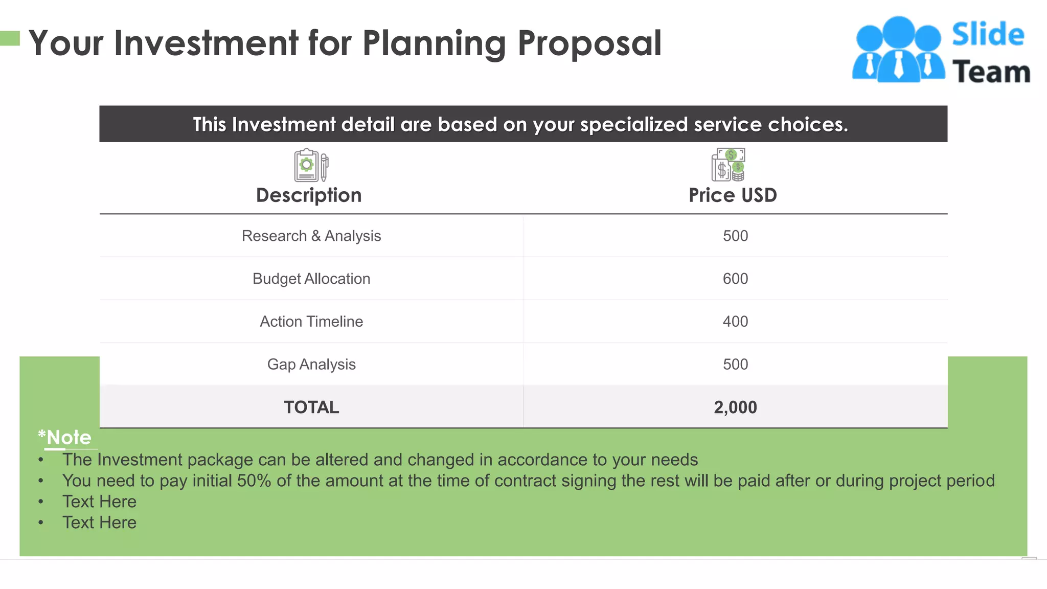 Your Investment for Planning Proposal
9
This Investment detail are based on your specialized service choices.
Research & Analysis 500
Budget Allocation 600
Action Timeline 400
Gap Analysis 500
TOTAL 2,000
Description Price USD
This slide is 100% editable. Adapt it to your needs and capture your audience's attention.
*Note
• The Investment package can be altered and changed in accordance to your needs
• You need to pay initial 50% of the amount at the time of contract signing the rest will be paid after or during project period
• Text Here
• Text Here
 