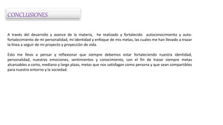 CONCLUSIONES
A través del desarrollo y avance de la materia, he realizado y fortalecido autoconocimiento y auto-
fortalecimiento de mi personalidad, mi identidad y enfoque de mis metas, las cuales me han llevado a trazar
la línea a seguir de mi proyecto y proyección de vida.
Esto me llevo a pensar y reflexionar que siempre debemos estar fortaleciendo nuestra identidad,
personalidad, nuestras emociones, sentimientos y conocimiento, con el fin de trazar siempre metas
alcanzables a corto, mediano y largo plazo, metas que nos satisfagan como persona y que sean compartibles
para nuestro entorno y la sociedad.
 