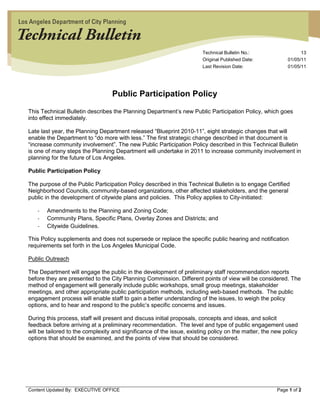 Technical Bulletin No.:                  13
                                                                        Original Published Date:           01/05/11
                                                                        Last Revision Date:                01/05/11




                                   Public Participation Policy

 This Technical Bulletin describes the Planning Department’s new Public Participation Policy, which goes
 into effect immediately.

 Late last year, the Planning Department released “Blueprint 2010-11”, eight strategic changes that will
 enable the Department to “do more with less.” The first strategic change described in that document is
 “increase community involvement”. The new Public Participation Policy described in this Technical Bulletin
 is one of many steps the Planning Department will undertake in 2011 to increase community involvement in
 planning for the future of Los Angeles.

 Public Participation Policy

 The purpose of the Public Participation Policy described in this Technical Bulletin is to engage Certified
 Neighborhood Councils, community-based organizations, other affected stakeholders, and the general
 public in the development of citywide plans and policies. This Policy applies to City-initiated:

    -   Amendments to the Planning and Zoning Code;
    -   Community Plans, Specific Plans, Overlay Zones and Districts; and
    -   Citywide Guidelines.

 This Policy supplements and does not supersede or replace the specific public hearing and notification
 requirements set forth in the Los Angeles Municipal Code.

 Public Outreach

 The Department will engage the public in the development of preliminary staff recommendation reports
 before they are presented to the City Planning Commission. Different points of view will be considered. The
 method of engagement will generally include public workshops, small group meetings, stakeholder
 meetings, and other appropriate public participation methods, including web-based methods. The public
 engagement process will enable staff to gain a better understanding of the issues, to weigh the policy
 options, and to hear and respond to the public’s specific concerns and issues.

 During this process, staff will present and discuss initial proposals, concepts and ideas, and solicit
 feedback before arriving at a preliminary recommendation. The level and type of public engagement used
 will be tailored to the complexity and significance of the issue, existing policy on the matter, the new policy
 options that should be examined, and the points of view that should be considered.




_________________________________________________________________________________________________________
 Content Updated By: EXECUTIVE OFFICE                                                           Page 1 of 2
 