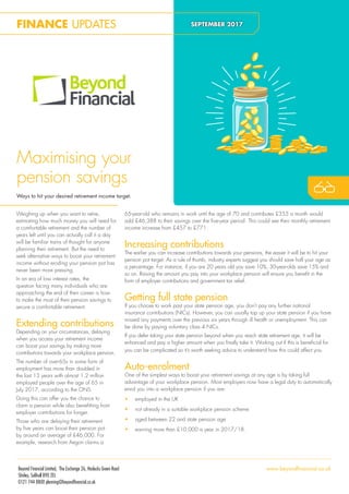 Maximising your
pension savings
Ways to hit your desired retirement income target.
Weighing up when you want to retire,
estimating how much money you will need for
a comfortable retirement and the number of
years left until you can actually call it a day
will be familiar trains of thought for anyone
planning their retirement. But the need to
seek alternative ways to boost your retirement
income without eroding your pension pot has
never been more pressing.
In an era of low interest rates, the
question facing many individuals who are
approaching the end of their career is how
to make the most of their pension savings to
secure a comfortable retirement.
Extending contributions
Depending on your circumstances, delaying
when you access your retirement income
can boost your savings by making more
contributions towards your workplace pension.
The number of over-65s in some form of
employment has more than doubled in
the last 13 years with almost 1.2 million
employed people over the age of 65 in
July 2017, according to the ONS.
Doing this can offer you the chance to
claim a pension while also beneitting from
employer contributions for longer.
Those who are delaying their retirement
by ive years can boost their pension pot
by around an average of £46,000. For
example, research from Aegon claims a
FINANCE UPDATES SEPTEMBER 2017
65-year-old who remains in work until the age of 70 and contributes £355 a month would
add £46,388 to their savings over the ive-year period. This could see their monthly retirement
income increase from £457 to £771.
Increasing contributions
The earlier you can increase contributions towards your pensions, the easier it will be to hit your
pension pot target. As a rule of thumb, industry experts suggest you should save half your age as
a percentage. For instance, if you are 20 years old you save 10%, 30-year-olds save 15% and
so on. Raising the amount you pay into your workplace pension will ensure you beneit in the
form of employer contributions and government tax relief.
Getting full state pension
If you choose to work past your state pension age, you don’t pay any further national
insurance contributions (NICs). However, you can usually top up your state pension if you have
missed any payments over the previous six years through ill health or unemployment. This can
be done by paying voluntary class 4 NICs.
If you defer taking your state pension beyond when you reach state retirement age, it will be
enhanced and pay a higher amount when you inally take it. Working out if this is beneicial for
you can be complicated so it’s worth seeking advice to understand how this could affect you.
Auto-enrolment
One of the simplest ways to boost your retirement savings at any age is by taking full
advantage of your workplace pension. Most employers now have a legal duty to automatically
enrol you into a workplace pension if you are:
• employed in the UK
• not already in a suitable workplace pension scheme
• aged between 22 and state pension age
• earning more than £10,000 a year in 2017/18.
Beyond Financial Limited, The Exchange 26, Haslucks Green Road
Shirley, Solihull B90 2EL
0121 744 8800 planning@beyondfinancial.co.uk
www.beyondfinancial.co.uk
 