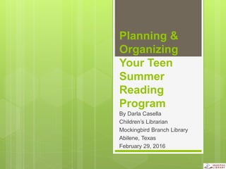 Planning &
Organizing
Your Teen
Summer
Reading
Program
By Darla Casella
Children’s Librarian
Mockingbird Branch Library
Abilene, Texas
February 29, 2016
 