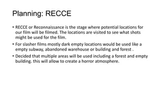 Planning: RECCE
• RECCE or Reconnaissance is the stage where potential locations for
our film will be filmed. The locations are visited to see what shots
might be used for the film.
• For slasher films mostly dark empty locations would be used like a
empty subway, abandoned warehouse or building and forest .
• Decided that multiple areas will be used including a forest and empty
building. this will allow to create a horror atmosphere.
 