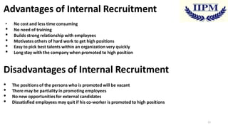 Advantages of Internal Recruitment
•

•
•
•
•
•

No cost and less time consuming
No need of training
Builds strong relationship with employees
Motivates others of hard work to get high positions
Easy to pick best talents within an organization very quickly
Long stay with the company when promoted to high position

Disadvantages of Internal Recruitment
•
•
•
•

The positions of the persons who is promoted will be vacant
There may be partiality in promoting employees
No new opportunities for external candidates
Dissatisfied employees may quit if his co-worker is promoted to high positions

12

 
